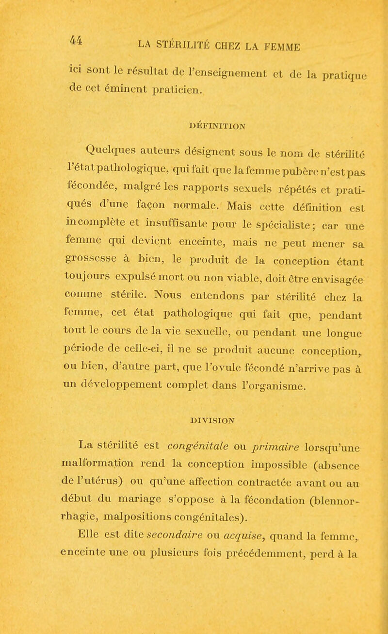 ici sont le résultat de l'enseignement et de la pratique de cet éminent praticien. DÉFINITION Quelques auteurs désignent sous le nom de stérilité l'état pathologique, qui lait que la femme pubère n'est pas fécondée, malgré les rapports sexuels répétés et prati- qués d'une façon normale. Mais cette définition est incomplète et insuffisante pour le spécialiste; car une femme qui devient enceinte, mais ne peut mener sa grossesse à bien, le produit de la conception étant toujours expulsé mort ou non viable, doit être envisagée comme stérile. Nous entendons par stérilité chez la femme, cet état pathologique qui fait que, pendant tout le cours de la vie sexuelle, ou pendant une longue période de celle-ci, il ne se produit aucune conception, ou bien, d'autre part, que l'ovule fécondé n'arrive pas à un développement complet dans l'organisme. DIVISION La stérilité est congénitale ou primaire lorsqu'une malformation rend la conception impossible (absence de l'utérus) ou qu'une affection contractée avant ou au début du mariage s'oppose à la fécondation (blennor- rhagie, malpositions congénitales). Elle est dite secondaire ou acquise, quand la femme, enceinte une ou plusieurs fois précédemment, perd à la