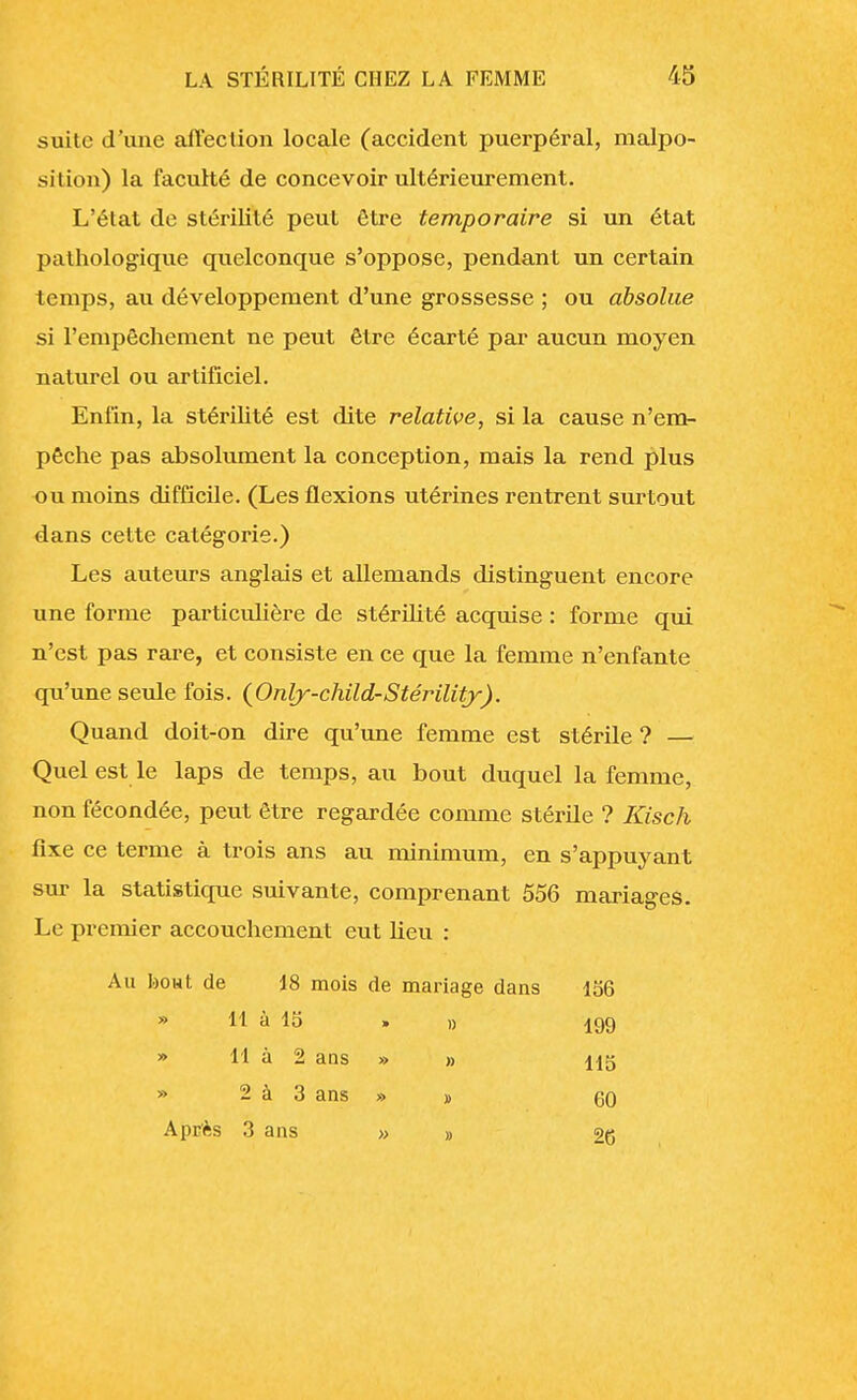 suite d'une affection locale (accident puerpéral, malpo- sition) la faculté de concevoir ultérieurement. L'état de stérilité peut être temporaire si un état pathologique quelconque s'oppose, pendant un certain temps, au développement d'une grossesse ; ou absolue si l'empêchement ne peut être écarté par aucun moyen naturel ou artificiel. Enfin, la stérilité est dite relative, si la cause n'em- pêche pas absolument la conception, mais la rend plus ou moins difficile. (Les flexions utérines rentrent surtout dans cette catégorie.) Les auteurs anglais et allemands distinguent encore une forme particulière de stérilité acquise : forme qui n'est pas rare, et consiste en ce que la femme n'enfante qu'une seule fois. (Only-child-Stérility). Quand doit-on dire qu'une femme est stérile ? — Quel est le laps de temps, au bout duquel la femme, non fécondée, peut être regardée comme stérile ? Kisch fixe ce terme à trois ans au minimum, en s'appuyant sur la statistique suivante, comprenant 556 mariages. Le premier accouchement eut lieu : Au bout de 18 mois de mariage dans 156 » 11 à 15 » » 199 » 11 à 2 ans » » H5 » 2 à 3 ans » » gO Après 3 ans » » 2C