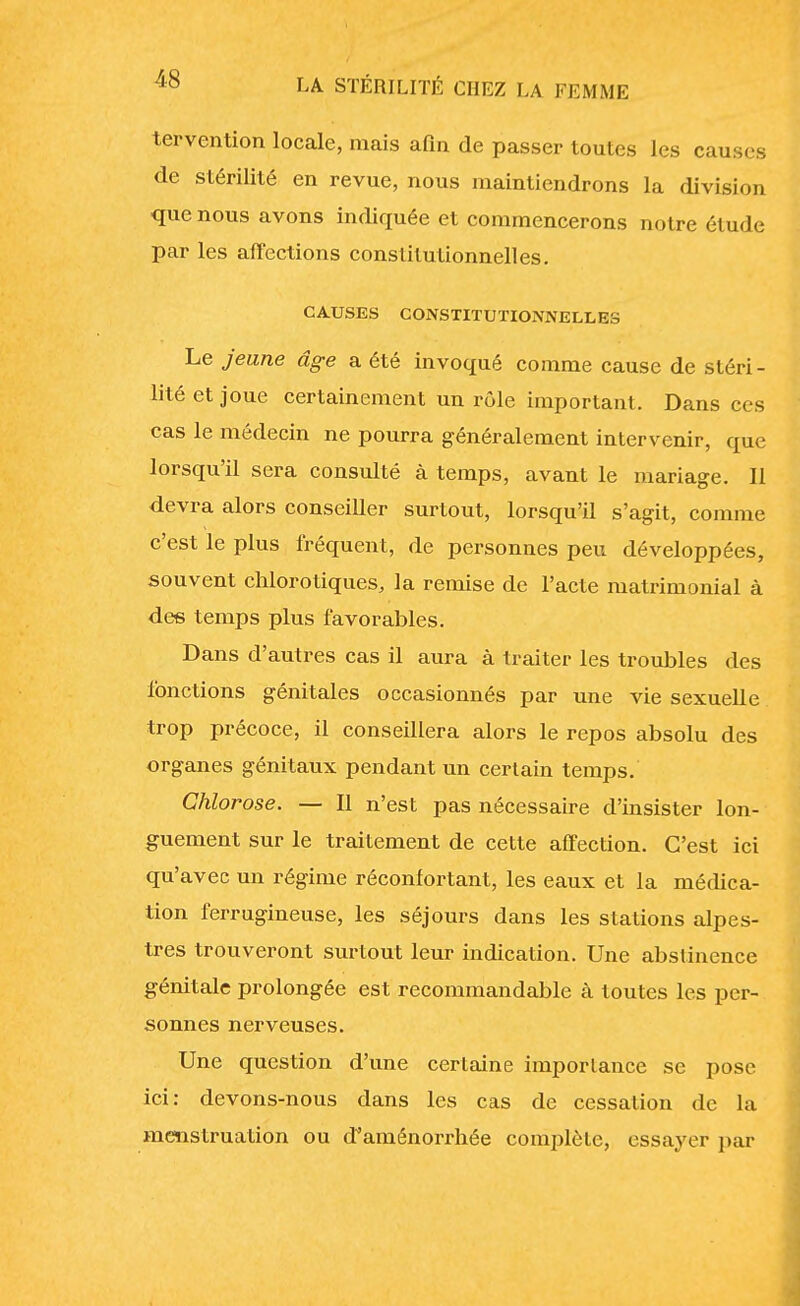 tervention locale, mais afin de passer toutes les causes de stérilité en revue, nous maintiendrons la division que nous avons indiquée et commencerons notre étude par les affections constitutionnelles. CAUSES CONSTITUTIONNELLES Le jeune âge a été invoqué comme cause de stéri- lité et joue certainement un rôle important. Dans ces cas le médecin ne pourra généralement intervenir, que lorsqu'il sera consulté à temps, avant le mariage. II devra alors conseiller surtout, lorsqu'il s'agit, comme c'est le plus fréquent, de personnes peu développées, souvent chlorotiques, la remise de l'acte matrimonial à des temps plus favorables. Dans d'autres cas il aura à traiter les troubles des fonctions génitales occasionnés par une vie sexuelle trop précoce, il conseillera alors le repos absolu des organes génitaux pendant un certain temps. Chlorose. — Il n'est pas nécessaire d'insister lon- guement sur le traitement de cette affection. C'est ici qu'avec un régime réconfortant, les eaux et la médica- tion ferrugineuse, les séjours dans les stations alpes- tres trouveront surtout leur indication. Une abstinence génitale prolongée est recommandable à toutes les per- sonnes nerveuses. Une question d'une certaine importance se pose ici: devons-nous dans les cas de cessation de la menstruation ou d'aménorrhée complète, essayer par