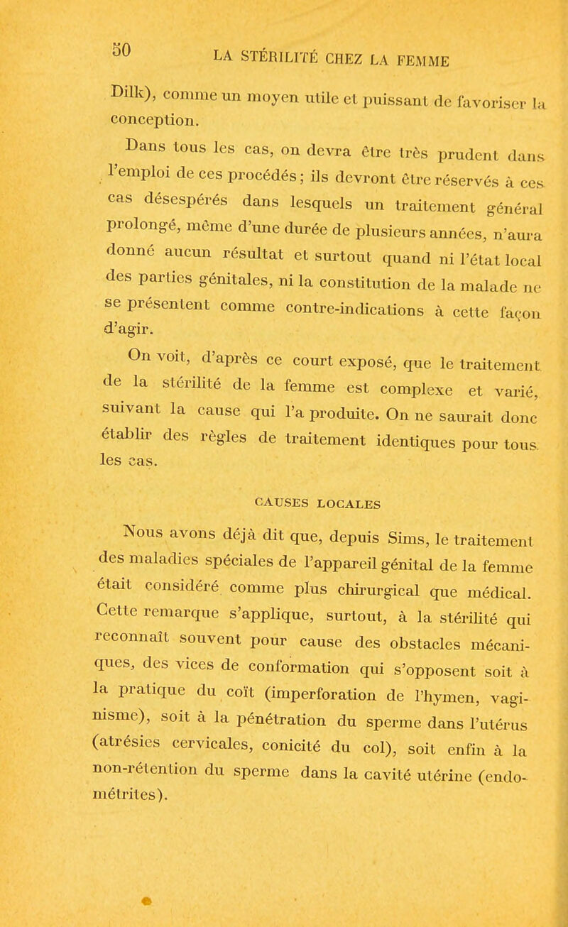 Dilk), comme un moyen utile et puissant de favoriser la conception. ^ Dans tous les cas, on devra être très prudent dans l'emploi de ces procédés; ils devront être réservés à ces cas désespérés dans lesquels un traitement général prolongé, môme d'une durée de plusieurs années, n'aura donné aucun résultat et surtout quand ni l'état local des parties génitales, ni la constitution de la malade ne se présentent comme contre-indications à cette façon d'agir. On voit, d'après ce court exposé, que le traitement de la stérilité de la femme est complexe et varié, suivant la cause qui l'a produite. On ne saurait donc établir des règles de traitement identiques pour tous, les cas. CAUSES LOCALES Nous avons déjà dit que, depuis Sims, le traitement des maladies spéciales de l'appareil génital de la femme était considéré comme plus chirurgical que médical. Cette remarque s'applique, surtout, à la stérilité qui reconnaît souvent pour cause des obstacles mécani- ques, des vices de conformation qui s'opposent soit à la pratique du coït (imperforation de l'hymen, vagi- nisme), soit à la pénétration du sperme dans l'utérus (atrésies cervicales, conicité du col), soit enfin à la non-rétention du sperme dans la cavité utérine (endo- mëtrites).