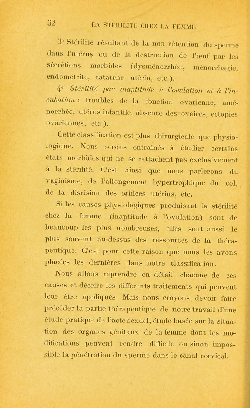 3° Stérilité résultant de la non rétention du sperme dans l'utérus ou de la destruction de l'œuf par les sécrétions morbides (dysménorrhée, ménorrhagie, endométrite, catarrhe utérin, etc.). 4° Stérilité par inaptitude à l'ovulation et à l'in- cubation : troubles de la l'onction ovarienne, amé- norrhée, utérus infantile, absence des ovaires, ectopies ovariennes, etc.). Cette classification est plus chirurgicale que physio- logique. Nous serons entraînés à étudier certains états morbides qui ne se rattachent pas exclusivement à la stérilité. C'est ainsi que nous parlerons du vaginisme, de l'allongement hypertrophique du col, de la discision des orifices utérins, etc. Si les causes physiologiques produisant la stérilité chez la femme (inaptitude à l'ovulation) sont de beaucoup les plus nombreuses, elles sont aussi le plus souvent au-dessus des ressources de la théra- peutique. C'est pour cette raison que nous les avons placées les dernières dans notre classification. Nous allons reprendre en détail chacune de ces causes et décrire les différents traitements qui peuvent leur être appliqués. Mais nous croyons devoir faire précéder la partie thérapeutique de notre travail d'une étude pratique de l'acte sexuel, étude basée sur la situa- tion des organes génitaux de la femme dont les mo- difications peuvent rendre difficile ou sinon impos- sible la pénétration du sperme dans le canal corvical.