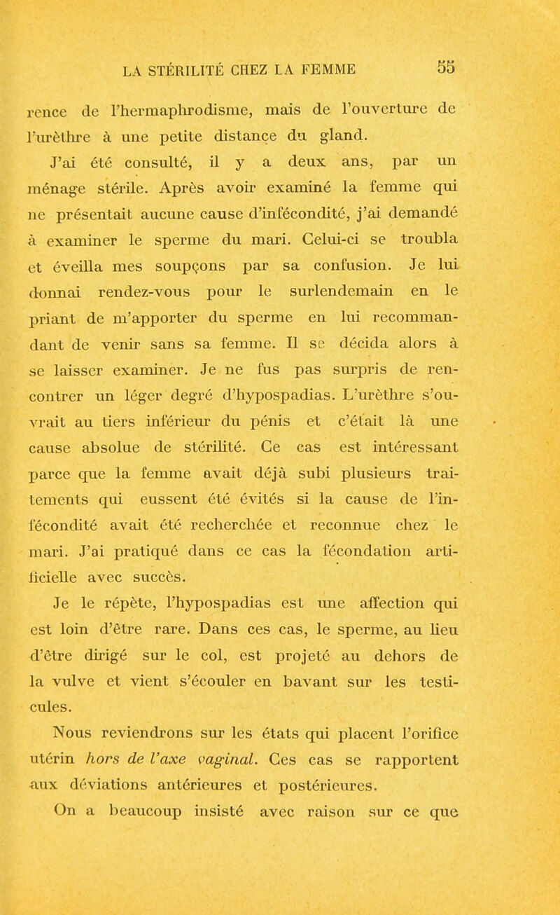 rence de l'hermaphrodisme, mais de l'ouverture de l'urèthre à une petite distance du gland. J'ai été consulté, il y a deux ans, par un ménage stérile. Après avoir examiné la femme qui ne présentait aucune cause d'infécondité, j'ai demandé à examiner le sperme du mari. Celui-ci se troubla et éveilla mes soupçons par sa confusion. Je lui donnai rendez-vous pour le surlendemain en le priant de m'apporter du sperme en lui recomman- dant de venir sans sa lèmme. Il se décida alors à se laisser examiner. Je ne fus pas surpris de ren- contrer un léger degré d'hypospadias. L'urèthre s'ou- vrait au tiers inférieur du pénis et c'était là une cause absolue de stérilité. Ce cas est intéressant parce que la femme avait déjà subi plusieurs trai- tements qui eussent été évités si la cause de l'in- fécondité avait été recherchée et reconnue chez le mari. J'ai pratiqué dans ce cas la fécondation arti- iicielle avec succès. Je le répète, l'hypospadias est une affection qui est loin d'être rare. Dans ces cas, le sperme, au heu d'être dirigé sur le col, est projeté au dehors de la vulve et vient s'écouler en bavant sur les testi- cules. Nous reviendrons sur les états qui placent l'orifice utérin hors de l'axe vaginal. Ces cas se rapportent aux déviations antérieures et postérieures. On a beaucoup insisté avec raison sur ce que