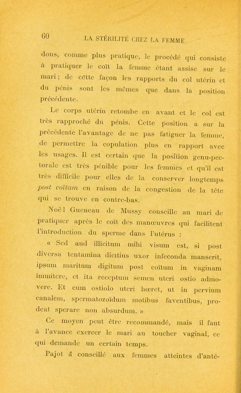 dons, comme plus pratique, le procédé qui consisté à pratiquer le coït la femme étant assise sur Je mari; de cette façon les rapports du col utérin el du pénis sont les mêmes que dans la position précédente. Le corps utérin retombe en avant et le col est très rapproché du pénis. Cette position a sur la précédente l'avantage de ne pas fatiguer la femme, de permettre la copulation plus en rapport avec les usages. Il est certain que la position genu-pec- torale est très pénible pour les femmes et qu'il est très difficile pour elles de la conserver longtemps post coïtam en raison de la congestion de la tète qui se trouve en contre-bas. Noël Gueneau de Mussy conseille au mari de pratiquer après le coït des manœuvres qui facilitent l'introduction du sperme dans l'utérus : « Sed aud illicitum mihi visum est, si post diversa tentamina dicitius uxor infeconda manserit, ipsum maritum digitum post coïtum in vaginam immitere, et ita receptum semen uteri ostio admo- vere. Et cum ostiolo uteri hœret, ut in pervium canalem, spermatozoïdum motibus faventibus, pro- deat sperare non absurdum. » Ce moyen peut être recommandé, mais il faut à l'avance exercer le mari au toucher vaginal, ce qui demande un certain temps. Pajot & conseillé aux femmes atteintes d'an té-