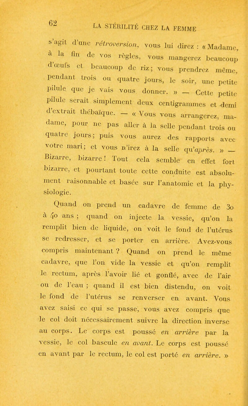 s'agit d'une rétroversion, vous lui direz : « Madame, a la fin de vos règles, vous mangerez beaucoup d'œufs et beaucoup de riz; vous prendrez même, pendant trois ou quatre jours, le soir, une petite' pilule que je vais vous donner. » _ Cette petite pilule serait simplement deux centigrammes et 4emi d'extrait thébaïque. - « Vous vous arrangerez, ma- dame, pour ne pas aller à la selle pendant trois ou quatre jours; puis vous aurez des rapports avec votre mari; et vous n'irez à la selle qu'après. » - Bizarre, bizarre! Tout cela semble en effet fort bizarre, et pourtant toute cette conduite est absolu- ment raisonnable et basée sur l'anatomie et la phy- siologie. Quand on prend un cadavre de femme de 3o à 4o ans ; quand on injecte la vessie, qu'on la remplit bien de liquide, on voit le fond de l'utérus se redresser, et se porter en arrière. Avez-vous compris maintenant ? Quand on prend le même cadavre, que l'on vide la vessie et qu'on remplit le rectum, après l'avoir lié et gonflé, avec de l'air ou de l'eau ; quand il est bien distendu, on voit le fond de l'utérus se renverser en avant. Vous avez saisi ce qui se passe, vous avez compris que le col doit nécessairement suivre la direction inverse au corps. Le corps est poussé en arrière par la vessie, le col bascule en avant. Le corps est poussé en avant par le rectum, le col est porté en arrière. »