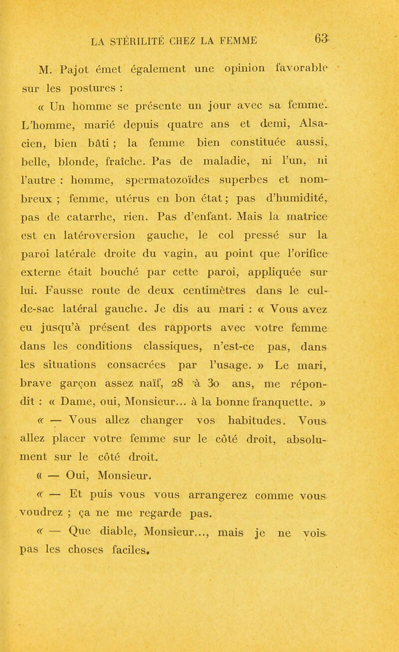 M. Pajol émet également une opinion favorable • sur les postures : « Un homme se présente un jour avec sa femme. L'homme, marié depuis quatre ans et demi, Alsa- cien, bien bâti ; la femme bien constituée aussi, belle, blonde, fraîche. Pas de maladie, ni l'un, ni l'autre : homme, spermatozoïdes superbes et nom- breux ; femme, utérus en bon état ; pas d'humidité, pas de catarrhe, rien. Pas d'enfant. Mais la matrice est en latéroversion gauche, le col pressé sur la paroi latérale droite du vagin, au point que l'orifice externe était bouché par cette paroi, appliquée sur lui. Fausse route de deux centimètres dans le cul- de-sac latéral gauche. Je dis au mari : « Vous avez eu jusqu'à présent des rapports avec votre femme dans les conditions classiques, n'est-ce pas, dans les situations consacrées par l'usage. » Le mari, brave garçon assez naïf, 28 rà 3o ans, me répon- dit : « Dame, oui, Monsieur... à la bonne franquette. » « — Vous allez changer vos habitudes. Vous allez placer votre femme sur le côté droit, absolu- ment sur le côté droit. « — Oui, Monsieur. « — Et puis vous vous arrangerez comme vous voudrez ; ça ne me regarde pas. « — Que diable, Monsieur..., mais je ne vois pas les choses faciles.