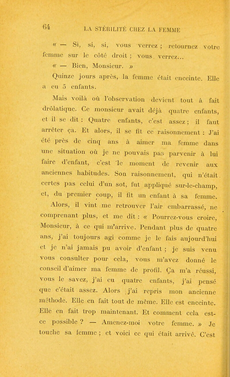 « — Si, si, si, vous verrez ; retournez votre femme sur le côté droit ; vous, verrez... « — Bien, Monsieur. » Quinze jours après, la femme était enceinte. Elle a eu 5 enfants. Mais voilà où l'observation devient tout à fait drolatique. Ce monsieur avait déjà quatre enfants, et il se dit : Quatre enfants, c'est assez ; il faut arrêter ça. Et alors, il se fit ce raisonnement : J'ai été près de cinq ans à aimer ma femme dans une situation où je ne pouvais pas parvenir à lui faire d'enfant, c'est le moment de revenir aux anciennes habitudes. Son raisonnement, qui n'était certes pas celui d'un sot, fut appliqué sur-le-champ, et, du premier coup, il fit un enfant à sa femme. Alors, il vint me retrouver l'air embarrassé, ne comprenant plus, et me dit : « Pourrez-vous croire, Monsieur, à ce qui m'arrive. Pendant plus de quatre ans, j'ai toujours agi comme je le fais aujourd'hui et je n'ai jamais pu avoir d'enfant ; je suis venu vous consulter pour cela, vous m'avez donné le conseil d'aimer ma femme de profil. Ça m'a réussi, vous le savez, j'ai eu quatre enfants, j'ai pensé que c'était assez. Alors j'ai repris mon ancienne méthode. Elle en fait tout de môme. Elle est enceinte. Elle en fait trop maintenant. Et comment cela est- ce possible ? — Amenez-moi votre femme. » Je touche sa femme ; et voici ce qui était arrivé. C'est