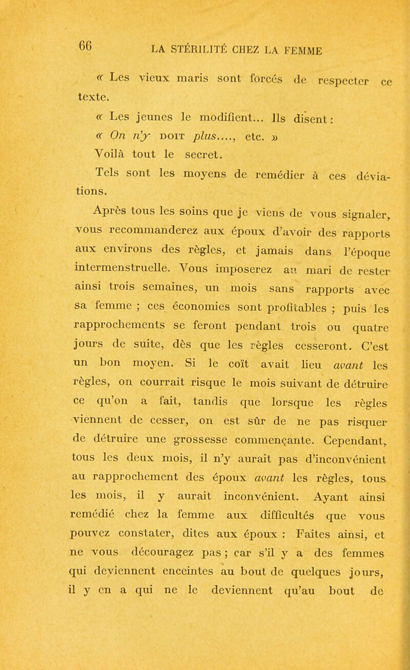 « Les vieux maris sont forcés de respecter ce texte. « Les jeunes le modifient... Ils disent: « On n'y doit plus...., etc. » Voilà tout le secret. Tels sont les moyens de remédier à ces dévia- tions. Après tous les soins que je viens de vous signaler, vous recommanderez aux époux d'avoir des rapports aux environs des règles, et jamais dans l'époque intermenstruelle. Vous imposerez au mari de rester ainsi trois semaines, un mois sans rapports avec sa femme ; ces économies sont profitables ; puis les rapprochements se feront pendant trois ou quatre jours de suite, dès que les règles cesseront. C'est un bon moyen. Si le coït avait lieu avant les règles, on courrait risque le mois suivant de détruire ce qu'on a fait, tandis que lorsque les règles -viennent de cesser, on est sûr de ne pas risquer de détruire une grossesse commençante. Cependant, tous les deux mois, il n'y aurait pas d'inconvénient au rapprochement des époux avant les règles, tous les mois, il y aurait inconvénient. Ayant ainsi remédié chez la femme aux difficultés que vous pouvez constater, dites aux époux : Faites ainsi, et ne vous découragez pas ; car s'il y a des femmes qui deviennent enceintes au bout de quelques jours, il y en a qui ne le deviennent qu'au bout de