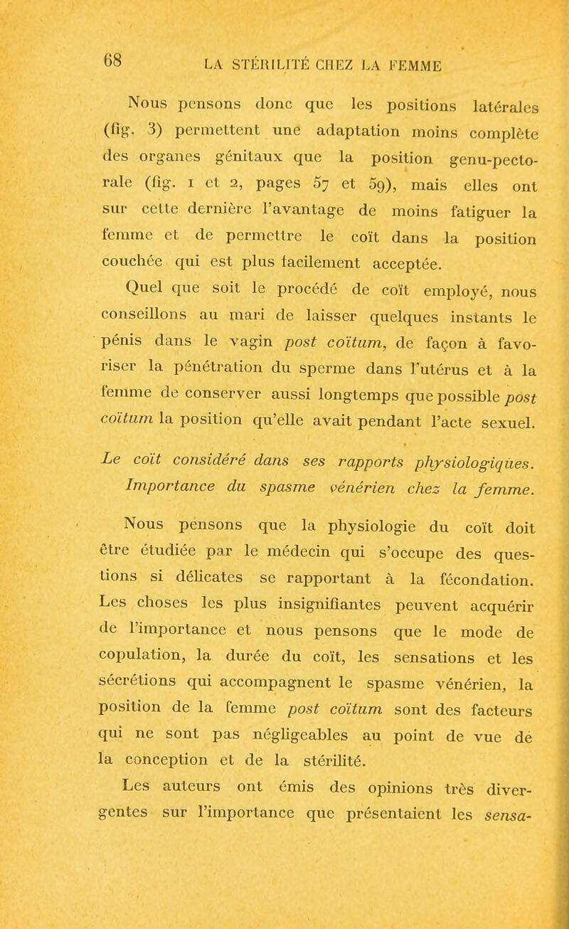 Nous pensons donc que les positions latérales (%■ 3) permettent une adaptation moins complète des organes génitaux que la position genu-pecto- rale (fig. i et 2, pages 5? et 5o), mais elles ont sur cette dernière l'avantage de moins fatiguer la femme et de permettre le coït dans la position couchée qui est plus lacilement acceptée. Quel que soit le procédé de coït employé, nous conseillons au mari de laisser quelques instants le pénis dans le vagin post coïtum, de façon à favo- riser la pénétration du sperme dans l'utérus et à la femme de conserver aussi longtemps que possible post coïtum la position qu'elle avait pendant l'acte sexuel. Le coït considéré dans ses rapports physiologiques. Importance du spasme vénérien chez la femme. Nous pensons que la physiologie du coït doit être étudiée par le médecin qui s'occupe des ques- tions si délicates se rapportant à la fécondation. Les choses les plus insignifiantes peuvent acquérir de l'importance et nous pensons que le mode de copulation, la durée du coït, les sensations et les sécrétions qui accompagnent le spasme vénérien, la position de la femme post coïtum sont des facteurs qui ne sont pas négligeables au point de vue de la conception et de la stérilité. Les auteurs ont émis des opinions très diver- gentes sur l'importance que présentaient les sensa-