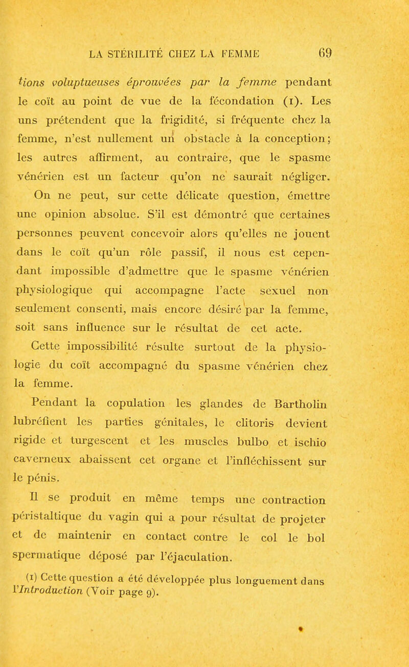 Hons voluptueuses éprouvées par la femme pendant le coït au point de vue de la fécondation (i). Les uns prétendent que la frigidité, si fréquente chez la femme, n'est nullement un obstacle à la conception; les autres affirment, au contraire, que le spasme vénérien est un facteur qu'on ne saurait négliger. On ne peut, sur cette délicate question, émettre une opinion absolue. S'il est démontré que certaines personnes peuvent concevoir alors qu'elles ne jouent dans le coït qu'un rôle passif, il nous est cepen- dant impossible d'admettre que le spasme vénérien physiologique qui accompagne l'acte sexuel non seulement consenti, mais encore désiré par la femme, soit sans influence sur le résultat de cet acte. Cette impossibilité résulte surtout de la physio- logie du coït accompagné du spasme vénérien chez la femme. Pendant la copulation les glandes de Bartholin lubréfient les parties génitales, le clitoris devient rigide et turgescent et les muscles bulbo et ischio caverneux abaissent cet organe et l'infléchissent sur le pénis. Il se produit en même temps une contraction péristaltique du vagin qui a pour résultat de projeter et de maintenir en contact contre le col le bol spermatique déposé par l'éjaculation. (i) Cette question a été développée plus longuement dans l'Introduction (Voir page 9). »