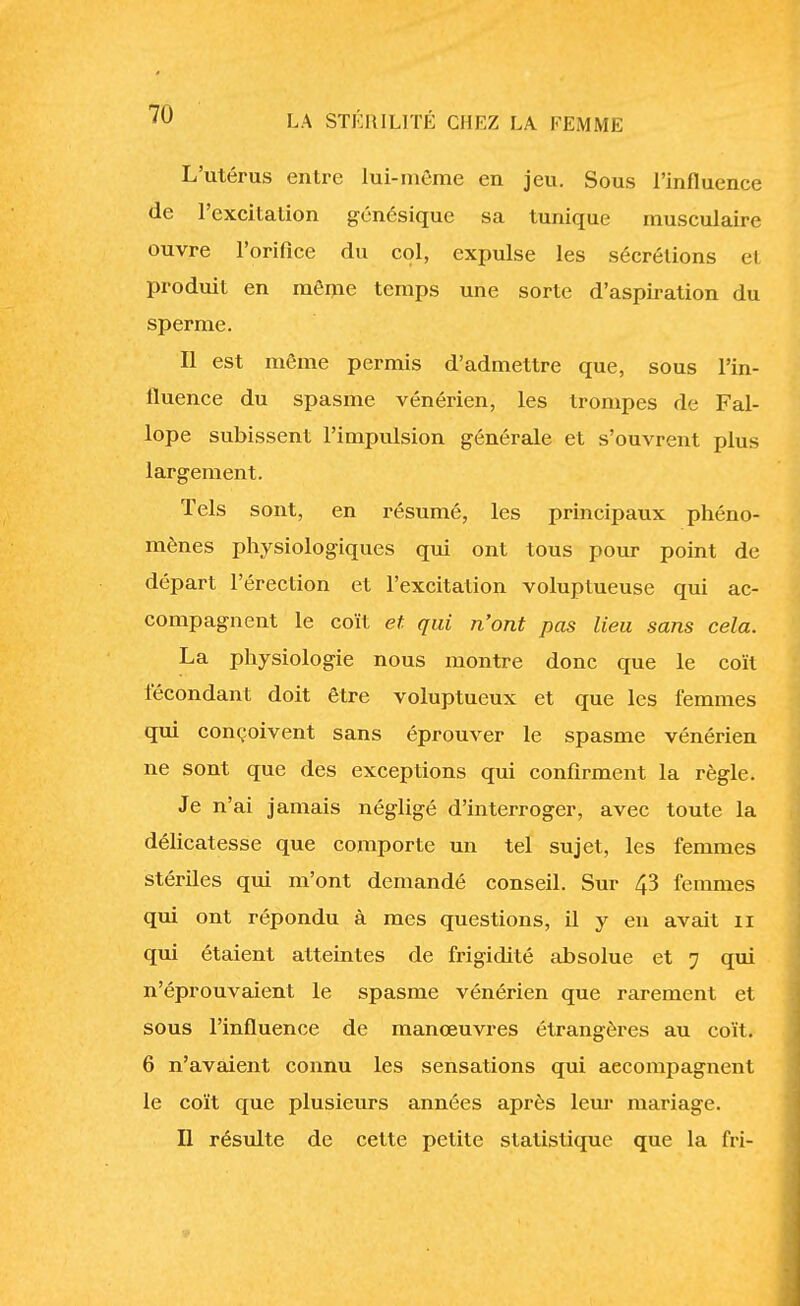 L'utérus entre lui-même en jeu. Sous l'influence de l'excitation génésique sa tunique musculaire ouvre l'orifice du col, expulse les sécrétions et produit en môme temps une sorte d'aspiration du sperme. Il est même permis d'admettre que, sous l'in- fluence du spasme vénérien, les trompes de Fal- lope subissent l'impulsion générale et s'ouvrent plus largement. Tels sont, en résumé, les principaux phéno- mènes physiologiques qui ont tous pour point de départ l'érection et l'excitation voluptueuse qui ac- compagnent le coït et qui n'ont pas lieu sans cela. La physiologie nous montre donc que le coït fécondant doit être voluptueux et que les femmes qui conçoivent sans éprouver le spasme vénérien ne sont que des exceptions qui confirment la règle. Je n'ai jamais négligé d'interroger, avec toute la délicatesse que comporte un tel sujet, les femmes stériles qui m'ont demandé conseil. Sur 43 femmes qui ont répondu à mes questions, il y en avait n qui étaient atteintes de frigidité absolue et 7 qui n'éprouvaient le spasme vénérien que rarement et sous l'influence de manœuvres étrangères au coït. 6 n'avaient connu les sensations qui accompagnent le coït que plusieurs années après leur mariage. Il résulte de cette petite statistique que la fri-