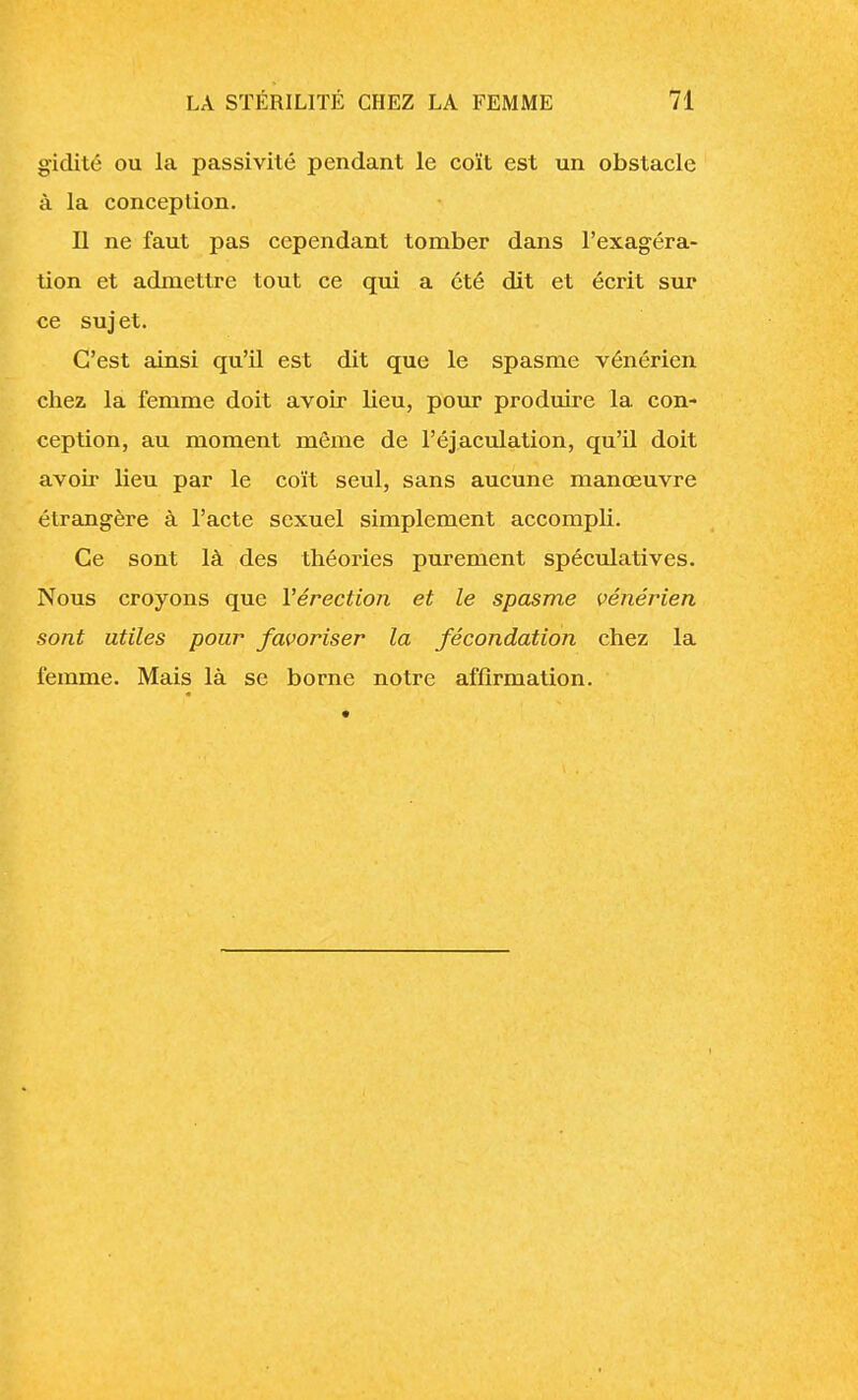 gïdité ou la passivité pendant le coït est un obstacle à la conception. Il ne faut pas cependant tomber dans l'exagéra- tion et admettre tout ce qui a été dit et écrit sur ce suj et. C'est ainsi qu'il est dit que le spasme vénérien chez la femme doit avoir lieu, pour produire la con- ception, au moment môme de l'éjaculation, qu'il doit avoir lieu par le coït seul, sans aucune manœuvre étrangère à l'acte sexuel simplement accompli. Ce sont là des théories purement spéculatives. Nous croyons que l'érection et le spasme vénérien sont utiles pour favoriser la fécondation chez la femme. Mais là se borne notre affirmation.