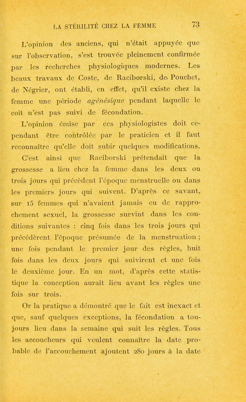 L'opinion des anciens, qui n'était appuyée que sur l'observation, s'est trouvée pleinement confirmée par les recherches physiologiques modernes. Les beaux travaux de Coste, de Raciborski, de- Pouchet, de Négrier, ont établi, en effet, qu'il existe chez la femme une période agénésique pendant laquelle le coït n'est pas suivi de fécondation. L'opinion émise par ces physiologistes doit ce- pendant être contrôlée par le praticien et il faut reconnaître qu'elle doit subir quelques modifications. C'est ainsi que Raciborski prétendait que la grossesse a lieu chez la femme dans les deux ou trois jours qui précèdent l'époque menstruelle ou dans les premiers jours qui suivent. D'après ce savant, sur i5 femmes qui n'avaient jamais eu de rappro- chement sexuel, la grossesse survint dans les con- ditions suivantes : cinq fois dans les trois jours qui précédèrent l'époque présumée de la menstruation ; une fois pendant le premier jour des règles, huit fois dans les deux jours qui suivirent et une fois le deuxième jour. En un mot, d'après cette statis- tique la conception aurait lieu avant les règles une fois sur trois. Or la pratique a démontré que le fait est inexact et que, sauf quelques exceptions, la fécondation a tou- jours lieu dans la semaine qui suit les règles. Tous les accoucheurs qui veulent connaître la date pro- bable de l'accouchement ajoutent 280 jours à la date