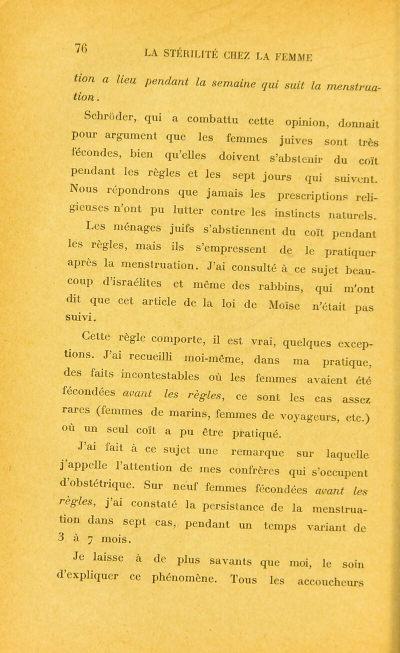 tion a lieu pendant la semaine qui suit la menslrua- tion. Schroder, qui a combattu cette opinion, donnait pour argument que les femmes juives sont très fécondes, bien qu'elles doivent s'abstenir du coït pendant les règles et les sept jours qui suivent. Nous répondrons que jamais les prescriptions reli- gieuses n'ont pu lutter contre les instincts naturels. Les ménages juifs s'abstiennent du coït pendant les règles, mais ils s'empressent de le pratiquer après la menstruation. J'ai consulté à ce sujet beau- coup d'israélites et même des rabbins, qui m'ont dit que cet article de la loi de Moïse n'était pas suivi. Cette règle comporte, il est vrai, quelques excep- tions. J'ai recueilli moi-même, dans ma pratique, des faits incontestables où les femmes avaient été fécondées avant les règles, ce sont les cas assez rares (femmes de marins, femmes de voyageurs, etc.) où un seul coït a pu être pratiqué. J'ai fait à ce sujet une remarque sur laquelle j'appelle l'attention de mes confrères qui s'occupent d'obstétrique. Sur neuf femmes fécondées avant les règles, j'ai constaté la persistance de la menstrua- tion dans sept cas, pendant un temps variant de 3 à 7 mois. Je laisse à de plus savants que moi, le soin d'expliquer ce phénomène. Tous les accoucheurs