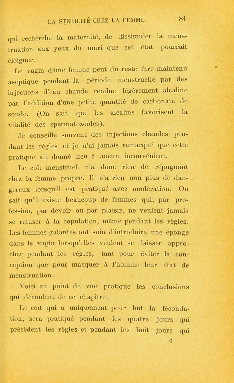 qui recherche la maternité, de dissimuler la mens- truation aux yeux du mari que cet état pourrait éloigner. Le vagin d'une femme peut du reste être maintenu aseptique pendant la période menstruelle par des injections d'eau chaude rendue légèrement alcaline par l'addition d'une petite quantité de carbonate de soude. (On sait que les alcalins favorisent la vitalité des spermatozoïdes). Je conseille souvent des injections chaudes pen- dant les règles et je n'ai jamais remarqué que cette pratique ait donné lieu à aucun inconvénient. Le coït menstruel n'a donc rien de répugnant chez la femme propre. Il n'a rien non plus de dan- gereux lorsqu'il est pratiqué avec modération. On sait qu'il existe beaucoup de femmes qui, par pro- fession, par devoir ou par plaisir, ne veulent jamais se refuser à la copulation, môme pendant les règles. Les femmes galantes ont soin d'introduire une éponge dans le vagin lorsqu'elles veulent se laisser appro- cher pendant les règles, tant pour éviter la con- ception que pour masquer à l'homme leur état de menstruation. Voici au point de vue pratique les conclusions qui découlent de ce chapitre. Le coït qui a uniquement pour but la féconda- tion, sera pratiqué pendant les quatre jours qui précèdent les règles et pendant les huit jours qui G