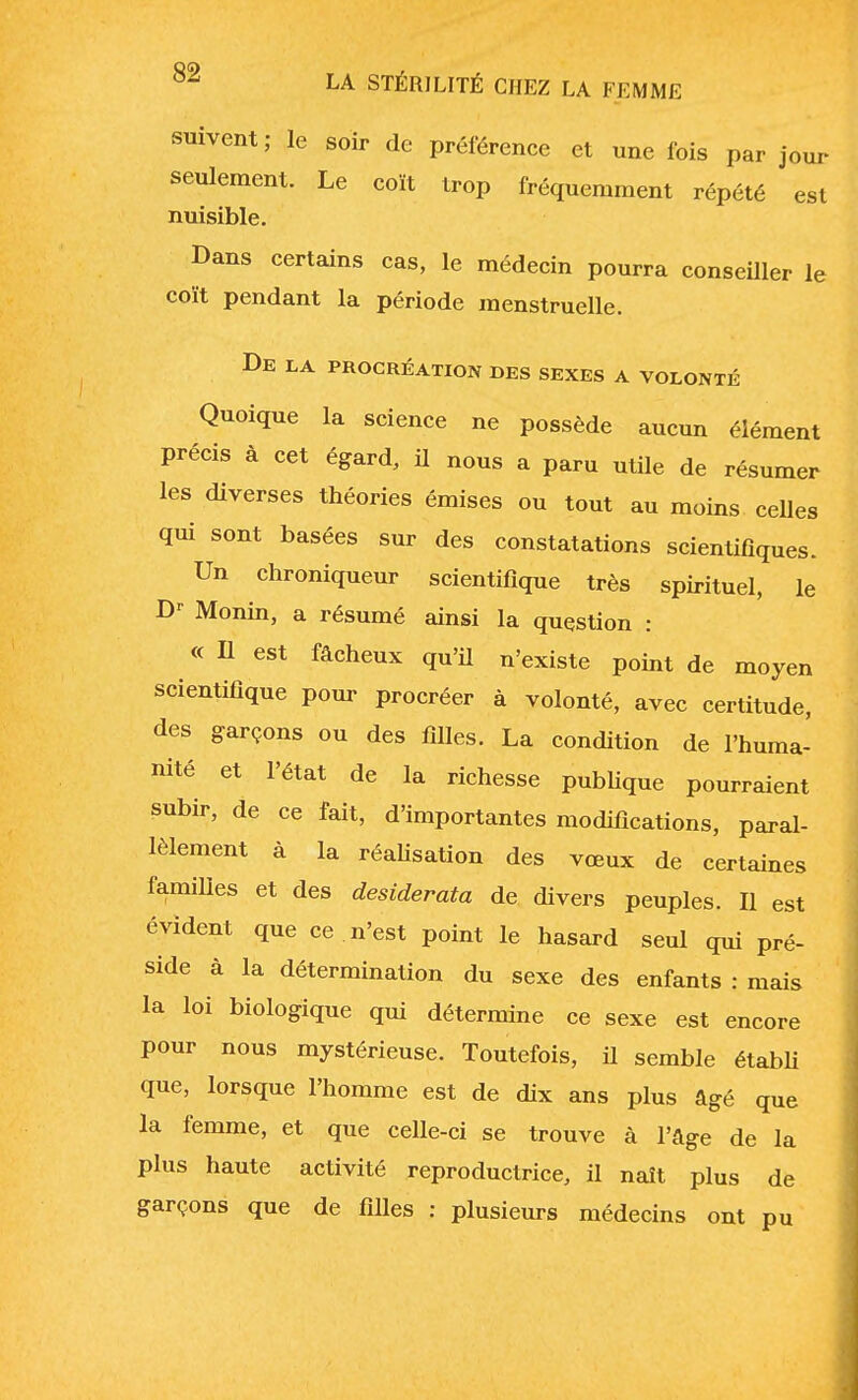 suivent; le soir de préférence et une fois par jour- seulement. Le coït trop fréquemment répété est nuisible. Dans certains cas, le médecin pourra conseiller le coït pendant la période menstruelle. De la procréation des sexes a volonté Quoique la science ne possède aucun élément précis à cet égard, il nous a paru utile de résumer les diverses théories émises ou tout au moins celles qui sont basées sur des constatations scientifiques. Un chroniqueur scientifique très spirituel, le Dr Monin, a résumé ainsi la question : « Il est fâcheux qu'il n'existe point de moyen scientifique pour procréer à volonté, avec certitude, des garçons ou des filles. La condition de l'huma- nité et l'état de la richesse publique pourraient subir, de ce fait, d'importantes modifications, paral- lèlement à la réalisation des vœux de certaines familles et des desiderata de divers peuples. Il est évident que ce n'est point le hasard seul qui pré- side à la détermination du sexe des enfants : mais la loi biologique qui détermine ce sexe est encore pour nous mystérieuse. Toutefois, il semble établi que, lorsque l'homme est de dix ans plus âgé que la femme, et que celle-ci se trouve à l'âge de la plus haute activité reproductrice, il naît plus de garçons que de filles : plusieurs médecins ont pu