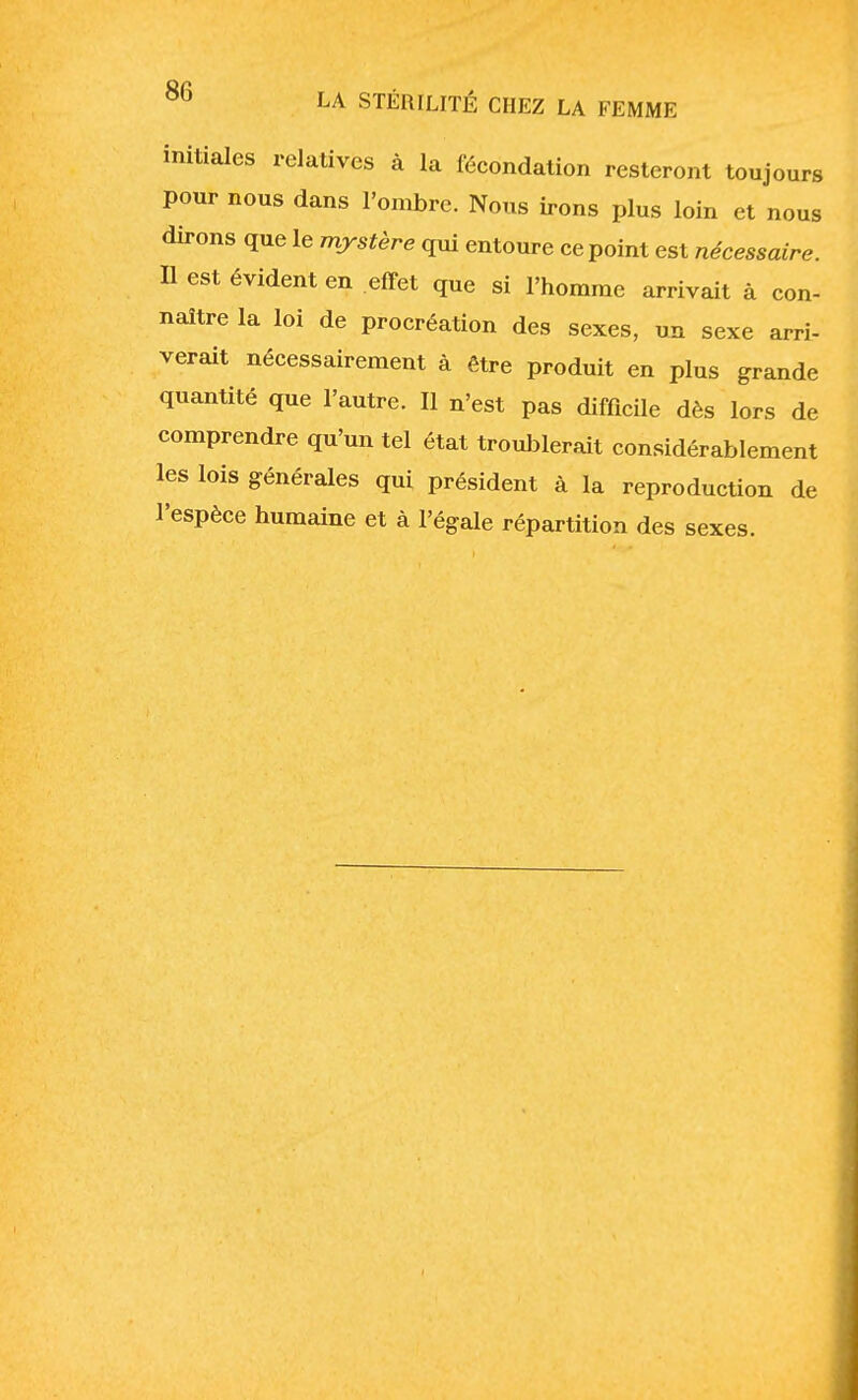 initiales relatives à la fécondation resteront toujours pour nous dans l'ombre. Nous irons plus loin et nous dirons que le mystère qui entoure ce point est nécessaire. Il est évident en effet que si l'homme arrivait à con- naître la loi de procréation des sexes, un sexe arri- verait nécessairement à être produit en plus grande quantité que l'autre. Il n'est pas difficile dès lors de comprendre qu'un tel état troublerait considérablement les lois générales qui président à la reproduction de l'espèce humaine et à l'égale répartition des sexes.