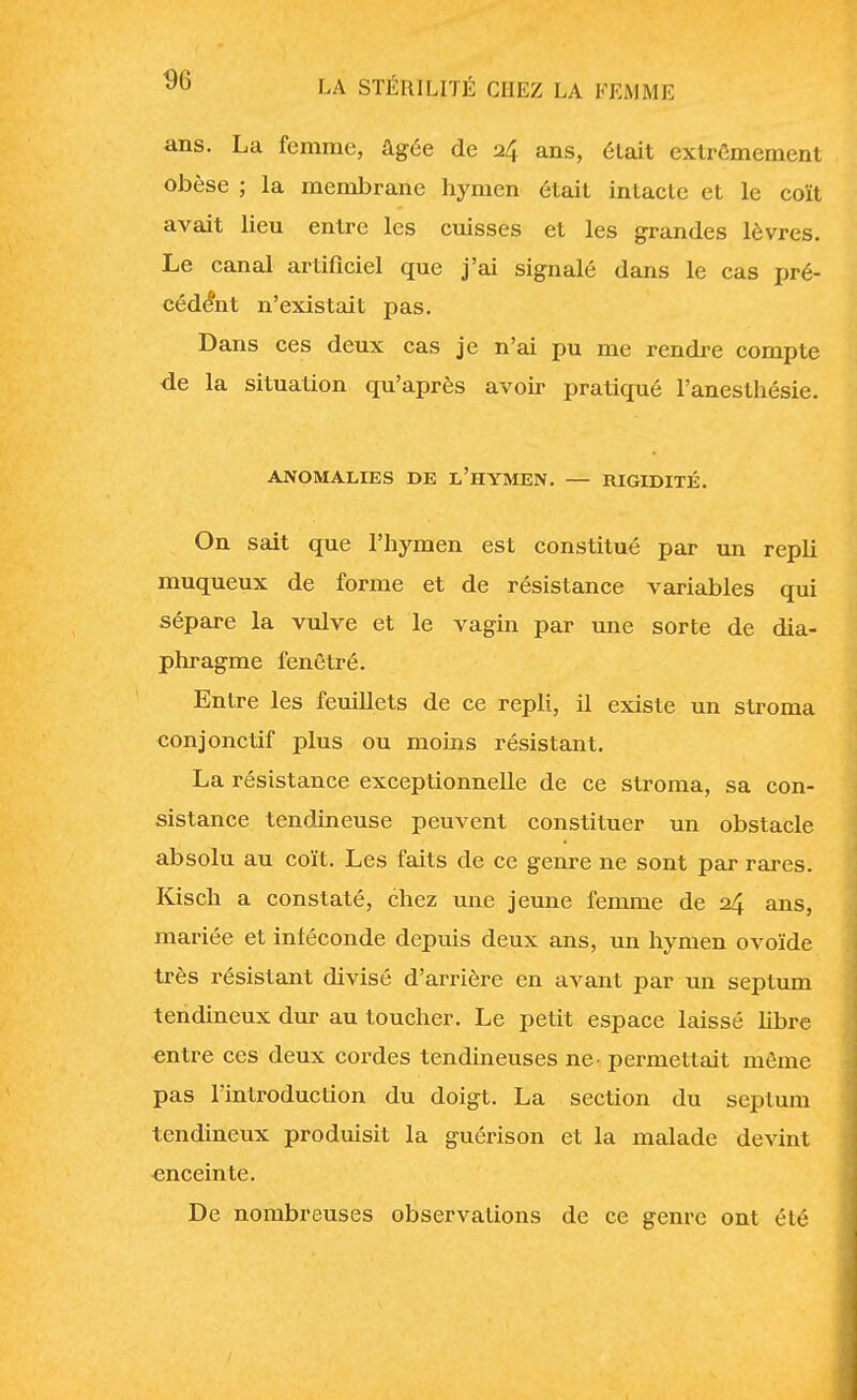 ans. La femme, âgée de 24 ans, était extrêmement obèse ; la membrane hymen était intacte et le coït avait lieu entre les cuisses et les grandes lèvres. Le canal artificiel que j'ai signalé dans le cas pré- cédant n'existait pas. Dans ces deux cas je n'ai pu me rendre compte de la situation qu'après avoir pratiqué Fanesthésie. ANOMALIES DE L'HYMEN. — RIGIDITÉ. On sait que l'hymen est constitué par un repli muqueux de forme et de résistance variables qui sépare la vulve et le vagin par une sorte de dia- phragme fenêtré. Entre les feuillets de ce repli, il existe un stroma conjonctif plus ou moins résistant. La résistance exceptionnelle de ce stroma, sa con- sistance tendineuse peuvent constituer un obstacle absolu au coït. Les faits de ce genre ne sont par rares. Kisch a constaté, chez une jeune femme de 24 ans, mariée et inféconde depuis deux ans, un hymen ovoïde très résistant divisé d'arrière en avant par un septum tendineux dur au toucher. Le petit espace laissé libre entre ces deux cordes tendineuses ne. permettait même pas l'introduction du doigt. La section du septum tendineux produisit la guérison et la malade devint enceinte. De nombreuses observations de ce genre ont été