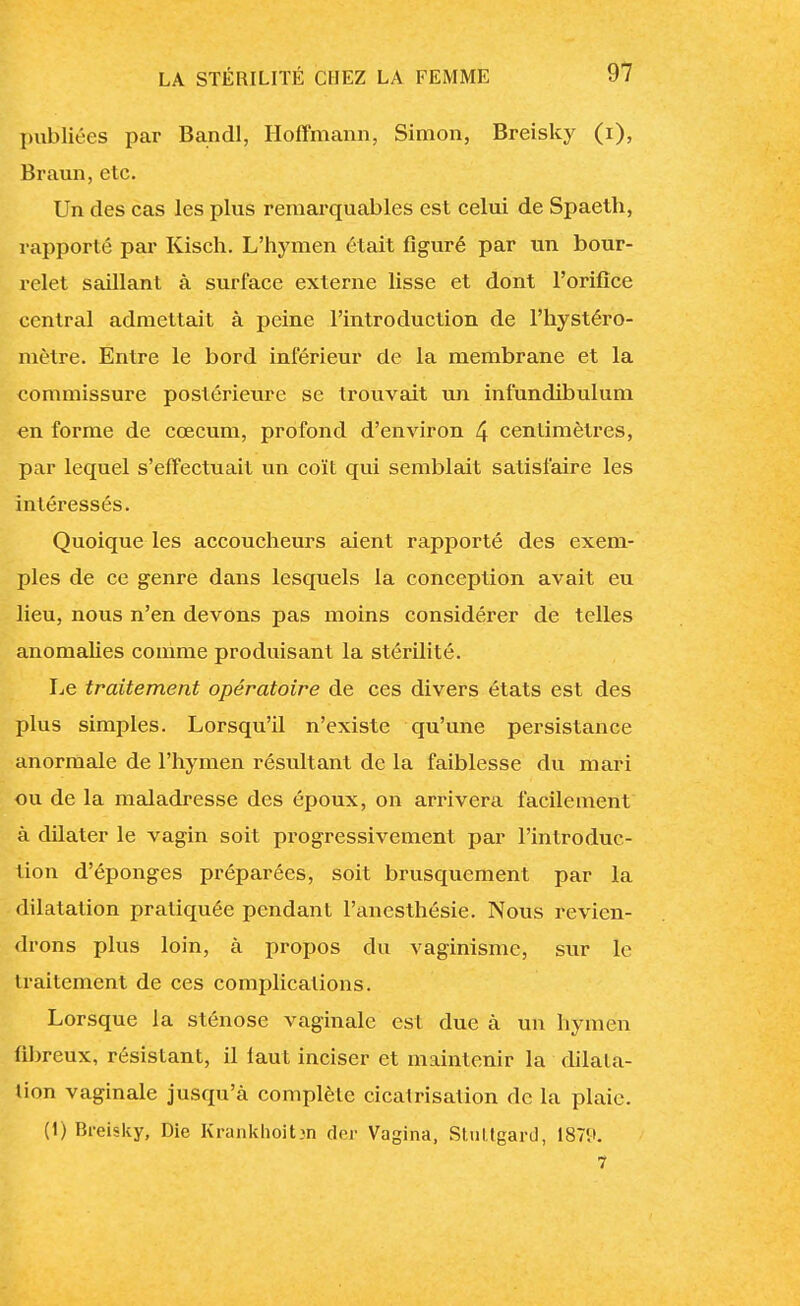 publiées par Bandl, Hoffmann, Simon, Breisky (i), Braun, etc. Un des cas les plus remarquables est celui de Spaeth, rapporté par Kisch. L'hymen était figuré par un bour- relet saillant à surface externe lisse et dont l'orifice central admettait à peine l'introduction de l'hystéro- mètre. Entre le bord inférieur de la membrane et la commissure postérieure se trouvait un infundibulum en forme de cœcum, profond d'environ 4 centimètres, par lequel s'effectuait un coït qui semblait satisfaire les intéressés. Quoique les accoucheurs aient rapporté des exem- ples de ce genre dans lesquels la conception avait eu lieu, nous n'en devons pas moins considérer de telles anomalies comme produisant la stérilité. Le traitement opératoire de ces divers états est des plus simples. Lorsqu'il n'existe qu'une persistance anormale de l'hymen résultant de la faiblesse du mari ou de la maladresse des époux, on arrivera facilement à dilater le vagin soit progressivement par l'introduc- tion d'épongés préparées, soit brusquement par la dilatation pratiquée pendant l'anesthésie. Nous revien- drons plus loin, à propos du vaginismc, sur le traitement de ces complications. Lorsque la sténose vaginale est due à un hymen fibreux, résistant, il faut inciser et maintenir la dilata- tion vaginale jusqu'à complète cicatrisation de la plaie. (1) Breisky, Die Krankhoit>n der Vagina, Stuttgart], 1879. 7