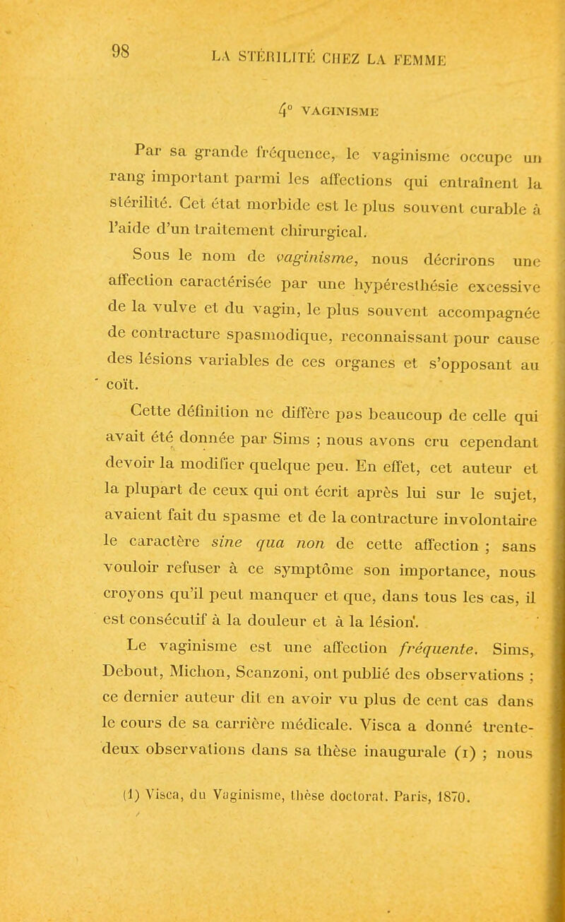 /|° VACIXISME Par sa grande fréquence, le vaginisme occupe un rang important parmi les affections qui entraînent la stérilité. Cet, état morbide est le plus souvent curable à l'aide d'un traitement chirurgical. Sous le nom de vaginisme, nous décrirons une affection caractérisée par une hypéresthésie excessive de la vulve et du vagin, le plus souvent accompagnée de contracture spasmodique, reconnaissant pour cause des lésions variables de ces organes et s'opposant au coït. Cette définition ne diffère pas beaucoup de celle qui avait été donnée par Sims ; nous avons cru cependant devoir la modifier quelque peu. En effet, cet auteur et la plupart de ceux qui ont écrit après lui sur le sujet, avaient fait du spasme et de la contracture involontaire le caractère sine qua non de cette affection ; sans vouloir refuser à ce symptôme son importance, nous croyons qu'il peut manquer et que, dans tous les cas, il est consécutif à la douleur et à la lésion. Le vaginisme est une affection fréquente. Sims, Debout, Michon, Scanzoni, ont publié des observations ; ce dernier auteur dit en avoir vu plus de cent cas dans le cours de sa carrière médicale. Visca a donné trente- deux observations dans sa thèse inaugurale (i) ; nous (1) Visca, du Vaginisme, thèse doctorat. Paris, 1870.