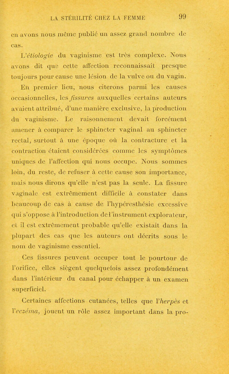 en avons nous même publié un assez grand nombre de cas. Uétiologie du vagïnisme est très complexe. Nous avons dit que cette affection reconnaissait presque toujours pour cause une lésion de la vulve ou du vagin. En premier lieu, nous citerons parmi les causes occasionnelles, les fissures auxquelles certains auteurs avaient attribué, d'une manière exclusive, la production du vaginisme. Le raisonnement devait forcément amener à comparer le sphincter vaginal au sphincter reclal, surtout à une époque où la contracture et la contraction étaient considérées comme les symptômes uniques de l'affection qui nous occupe. Nous sommes loin, du reste, de refuser à cette cause son importance, mais nous dirons qu'elle n'est pas la seule. La fissure vaginale est extrêmement difficile à constater dans beaucoup de cas à cause de l'hypéresthésie excessive qui s'oppose à l'introduction de l'instrument explorateur, et il est extrêmement probable qu'elle existait dans la plupart des cas que les auteurs ont décrits sous le nom de vaginisme essentiel. Ces fissures peuvent occuper tout le pourtour de l'orifice, elles siègent quelquefois assez profondément dans l'intérieur du canal pour échapper à un examen superficiel. Certaines affections cutanées, telles que l'herpès et Yeczéiha, jouent un rôle assez important dans la pro-