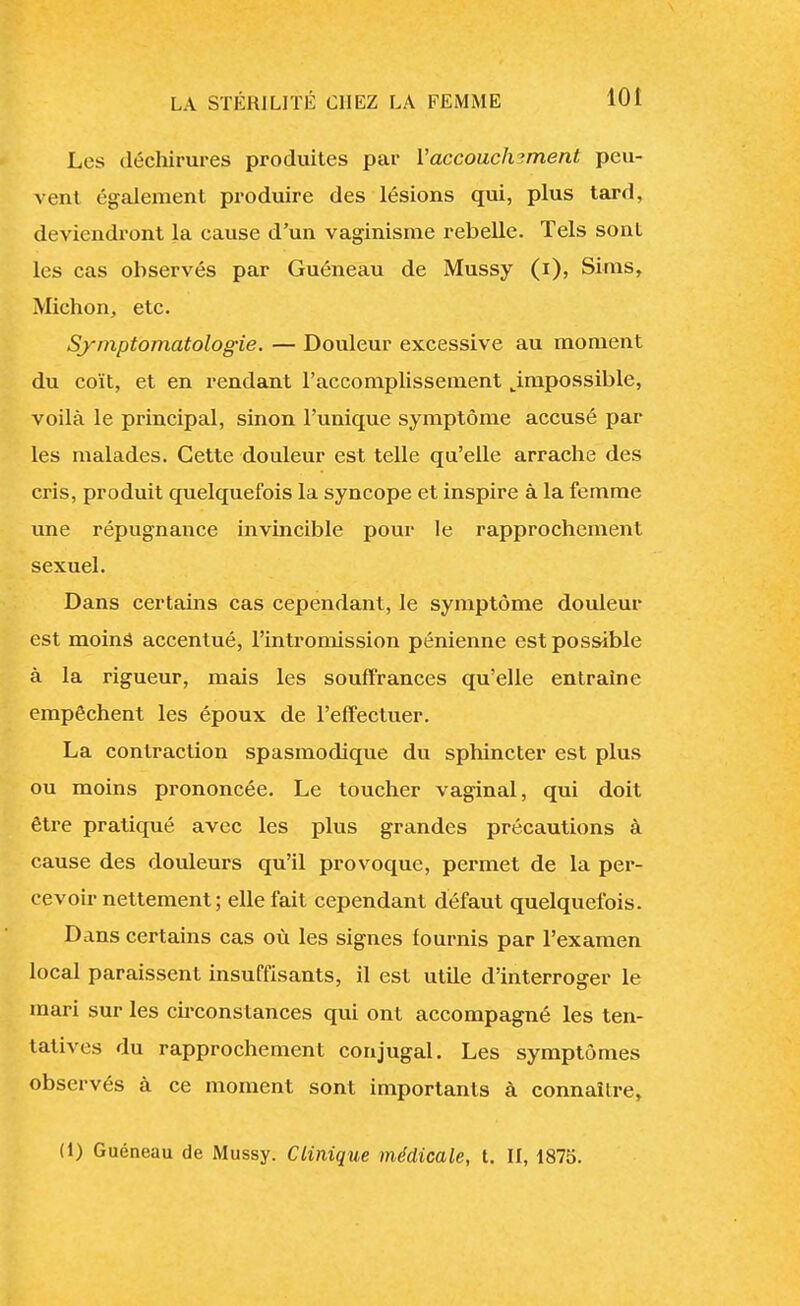 Les déchirures produites par Y accouchement peu- vent également produire des lésions qui, plus tard, deviendront la cause d'un vaginisme rebelle. Tels sont les cas observés par Guéneau de Mussy (i), Sims, Michon, etc. Symptomatologie. — Douleur excessive au moment du coït, et en rendant l'accomplissement ^impossible, voilà le principal, sinon l'unique symptôme accusé par les malades. Cette douleur est telle qu'elle arrache des cris, produit quelquefois la syncope et inspire à la femme une répugnance invincible pour le rapprochement sexuel. Dans certains cas cependant, le symptôme douleur est moins accentué, l'intromission pénienne est possible à la rigueur, mais les souffrances qu'elle entraine empêchent les époux de l'effectuer. La contraction spasmodique du sphincter est plus ou moins prononcée. Le toucher vaginal, qui doit être pratiqué avec les plus grandes précautions à cause des douleurs qu'il provoque, permet de la per- cevoir nettement; elle fait cependant défaut quelquefois. Dans certains cas où les signes fournis par l'examen local paraissent insuffisants, il est utile d'interroger le mari sur les circonstances qui ont accompagné les ten- tatives du rapprochement conjugal. Les symptômes observés à ce moment sont importants à connaître, (1) Guéneau de Mussy. Clinique médicale, t. II, 1875.