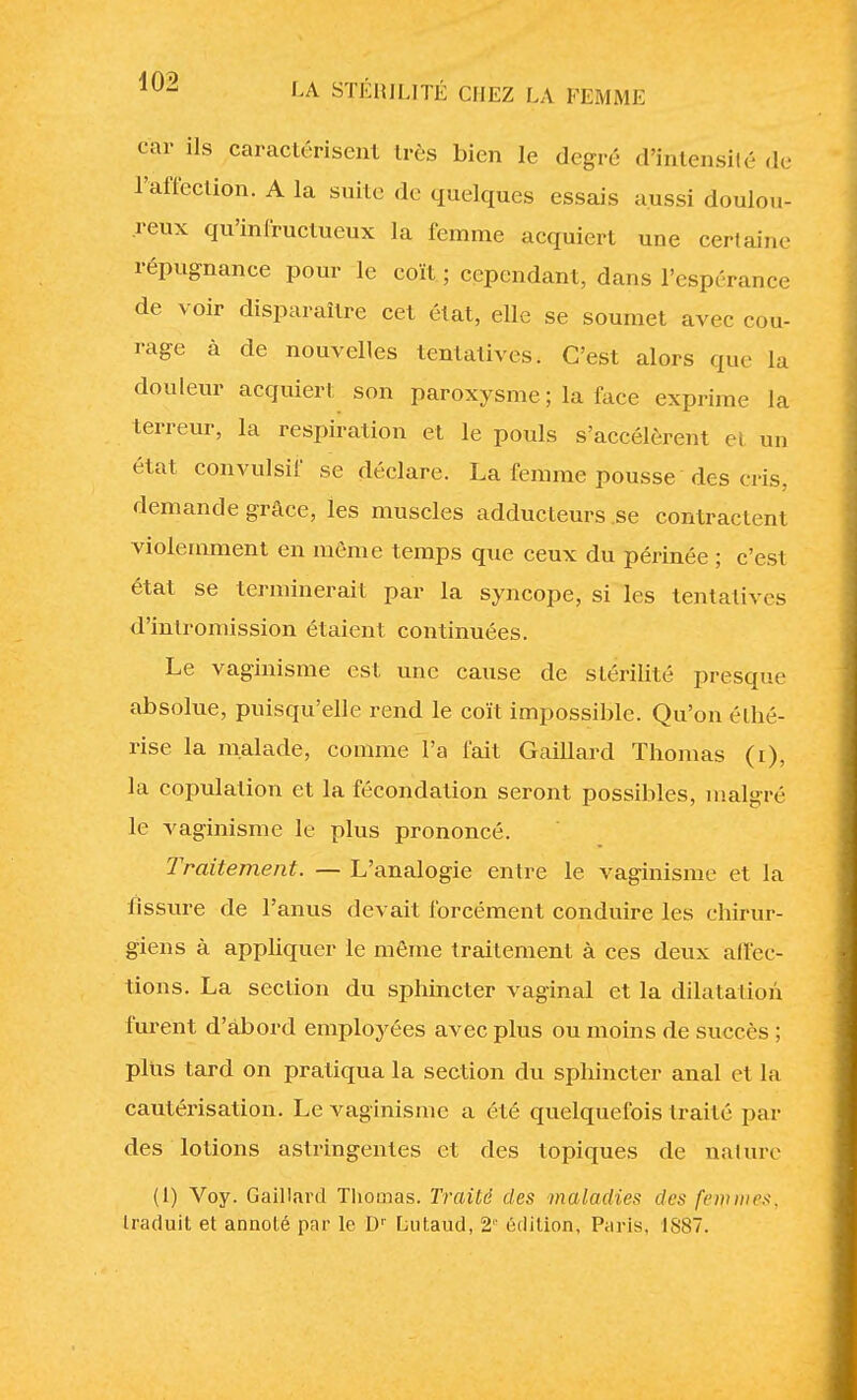 t ar ils caractérisent très bien le degré d'Intensité de l'affection. A la suite de quelques essais aussi doulou- reux qu'infructueux la femme acquiert une certaine répugnance pour le coït; cependant, dans l'espérance de voir disparaître cet état, elle se soumet avec cou- rage à de nouvelles tentatives. C'est alors que la douleur acquiert son paroxysme ; la face exprime la terreur, la respiration et le pouls s'accélèrent et un état convulsif se déclare. La femme pousse des cris, demande grâce, les muscles adducteurs .se contractent violemment en même temps que ceux du périnée ; c'est état se terminerait par la syncope, si les tentatives d'intromission étaient continuées. Le vaginisme est une cause de stérilité presque absolue, puisqu'elle rend le coït impossible. Qu'on élhé- rise la malade, comme l'a fait Gaillard Thomas (i), la copulation et la fécondation seront possibles, malgré le vaginisme le plus prononcé. Traitement. — L'analogie entre le vaginisme et la fissure de l'anus devait forcément conduire les chirur- giens à appliquer le même traitement à ces deux affec- tions. La section du sphincter vaginal et la dilatation furent d'àbord employées avec plus ou moins de succès ; plus tard on pratiqua la section du sphincter anal et la cautérisation. Le vaginisme a été quelquefois traité par des lotions astringentes et des topiques de nature (1) Voy. Gaillard Thomas. Traité des maladies des [cmmes.