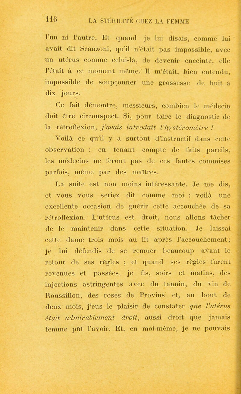 l'un ni l'autre. Et quand je lui disais, comme lui avait dit Scanzoni, qu'il n'était pas impossible, avec un utérus comme celui-là, de devenir enceinte, elle l'était à ce moment môme. Il m'était, bien entendu, impossible de soupçonner une grossesse de huit à dix jours. Ce fait démontre, messieurs, combien le médecin doit être circonspect. Si, pour l'aire le diagnostic de la rétroflexion, f avais introduit l'hystéromètre ! Voilà ce qu'il y a surtout d'instructif dans cette observation : en tenant compte de faits pareils, les médecins ne feront pas de ces fautes commises parfois, même par des maîtres. La suite est non moins intéressante. Je me dis, et vous vous seriez dit comme moi : voilà une excellente occasion de guérir cette accouchée de sa rétroflexion. L'utérus est droit, nous allons tâcher de le maintenir dans cette situation. Je laissai cette dame trois mois au lit après l'accouchement; je lui défendis de se remuer beaucoup avant le retour de ses règles ; et quand ses règles furent revenues et passées, je fis, soirs et matins, des injections astringentes avec du tannin, du vin de Roussillon, des roses de Provins et, au bout de deux mois, j'eus le plaisir de constater que l'utérus était admirablement droit, aussi droit que jamais femme pût l'avoir. Et, en moi-même, je ne pouvais