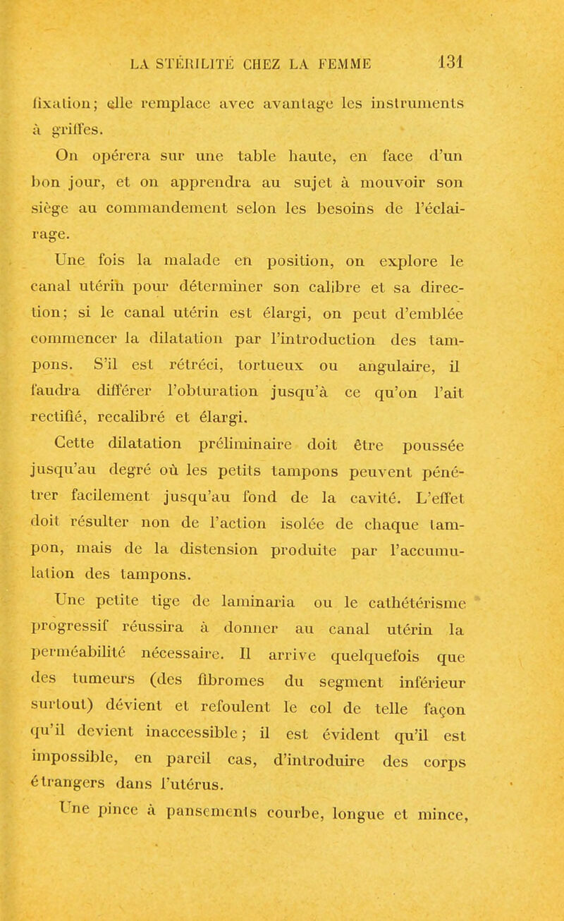 fixation; «Ile remplace avec avantage les instruments à griffes. On opérera sur une table haute, en face d'un bon jour, et on apprendra au sujet à mouvoir son siège au commandement selon les besoins de l'éclai- rage. Une fois la malade en position, on explore le canal utérin pour déterminer son calibre et sa direc- tion; si le canal utérin est élargi, on peut d'emblée commencer la dilatation par l'introduction des tam- pons. S'il est rétréci, tortueux ou angulaire, il faudra différer l'obturation jusqu'à ce qu'on l'ait rectifié, recalibré et élargi. Cette dilatation préliminaire doit être poussée jusqu'au degré où les petits tampons peuvent péné- trer facilement jusqu'au fond de la cavité. L'effet doit résulter non de l'action isolée de chaque tam- pon, mais de la distension produite par l'accumu- lation des tampons. Une petite tige de laminaria ou le cathétérisme progressif réussira à donner au canal utérin la perméabilité nécessaire. Il arrive quelquefois que des tumeurs (des fibromes du segment inférieur surtout) dévient et refoulent le col de telle façon qu'il devient inaccessible; il est évident qu'il est impossible, en pareil cas, d'introduire des corps étrangers dans l'utérus. Une pince à pansements courbe, longue et mince,