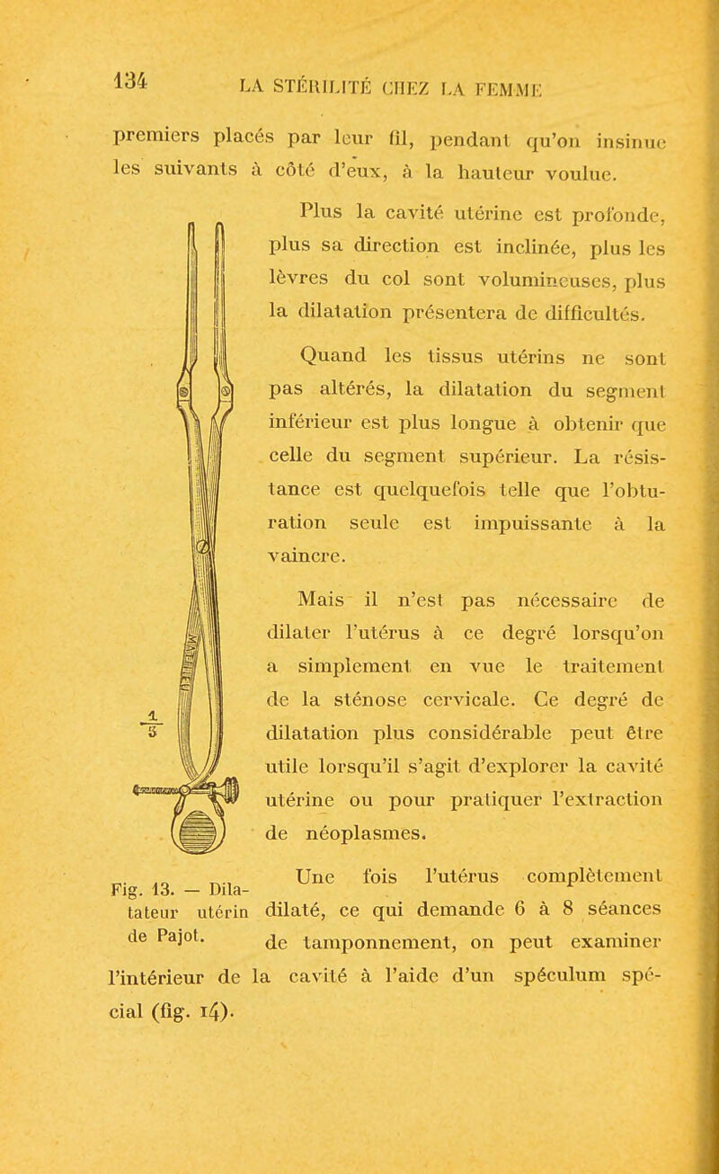 premiers placés par leur 81, pendant qu'on insinue les suivants à côté d'eux, à la hauteur voulue. Plus la cavité utérine est profonde, plus sa direction est inclinée, plus les lèvres du col sont volumineuses, plus la dilatation présentera de difficultés. Quand les tissus utérins ne sont pas altérés, la dilatation du segment inférieur est plus longue à obtenir que celle du segment supérieur. La résis- tance est quelquefois telle que l'obtu- ration seule est impuissante à la vaincre. Mais il n'es! pas nécessaire de dilater l'utérus à ce degré lorsqu'on a simplement en vue le traitement de la sténose cervicale. Ce degré de dilatation plus considérable peut être utile lorsqu'il s'agit d'explorer la cavité utérine ou pour pratiquer l'extraction de néoplasmes. Une fois l'utérus complètement Fig. 13. — Dila- tateur utérin dilaté, ce qui demande 6 à 8 séances de Pajot. ^e tamponnement, on peut examiner l'intérieur de la cavité à l'aide d'un spéculum spé- cial (fig. i4)-