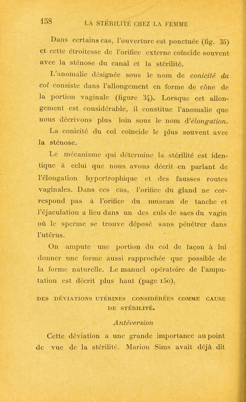 Dans certains cas, l'ouverture est ponctuée (fig. 35) et cette étroitesse de l'orifice externe coïncide souvent avec la sténose du canal et la stérilité. L'anomalie désignée sous le nom de conicité du col consiste dans l'allongement en forme de cône de la portion vaginale (figure 34). Lorsque cet allon- gement est considérable, il constitue l'anomalie que nous décrivons plus loin sous le nom d'élongation. La conicité du col coïncide le plus souvent avec la sténose. Le mécanisme qui détermine la stérilité est iden- tique à celui que nous, avons décrit en parlant de l'élongation hypertrophique et des fausses routes vaginales. Dans ces cas, l'orifice du gland ne cor- respond pas à l'orifice du museau de tanche et l'éjaculalion a lieu dans un des culs de sacs du vagin où le sperme se trouve déposé sans pénétrer dans l'utérus. On ampute une portion du col de laçon à lui donner une forme aussi rapprochée que possible de la forme naturelle. Le manuel opératoire de l'ampu- tation est décrit plus haut (page i5o). DES DÉVIATIONS UTÉRINES CONSIDÉRÉES COMME CAUSE DE STÉRILITÉ. Antéversion Cette déviation a une grande importance au point de vue de la stérilité. Mario» Sims avait déjà dit
