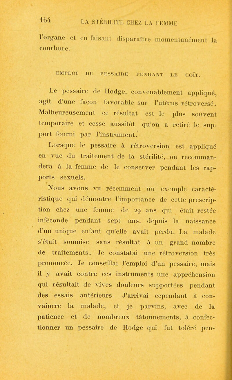 l'organe eL en faisant disparaître momentanément la courbure. EMPLOI DU PESSAÏUE PENDANT Ï.K COÏT. Le pessaire de Hodge, convenablement appliqué, agit d'une façon favorable sur l'utérus rétro versé. Malheureusement ce résultat est le plus souvent temporaire et cesse aussitôt qu'on a retiré le sup- port fourni par l'instrument. Lorsque le pessaire à rétroversion est appliqué en vue du traitement de la stérilité, on recomman- dera à la femme de le conserver pendant les rap- ports sexuels. Nous avons vu récemment un exemple caracté- ristique qui démontre l'importance de cette prescrip- tion chez une femme de 29 ans qui était restée inféconde pendant sept ans, depuis la naissance d'un unique enfant qu'elle avait perdu. La malade s'était soumise sans résultat à un grand nombre de traitements. Je constatai une rétroversion très prononcée. Je conseillai l'emploi d'un pessaire, mais il y avait contre ces instruments une appréhension qui résultait de vives douleurs supportées pendant des essais antérieurs. J'arrivai cependant à con- vaincre la malade, et je parvins, avec de la patience et de nombreux tâtonnements, à confec- tionner un pessaire de Hodge qui fut toléré pen-