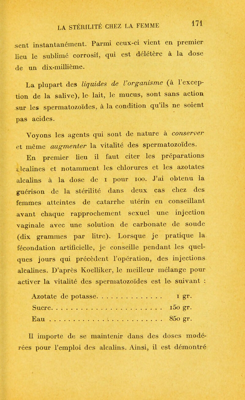 sent instantanément. Parmi ceux-ci vient en premier lieu le sublimé corrosif, qui est délétère à la dose de un dix-millième. La plupart des liquides de l'organisme (à l'excep- tion de la salive), le lait, le mucus, sont sans action sur les spermatozoïdes, à la condition qu'ils ne soient pas acides. Voyons les agents qui sont de nature à conserver et même augmenter la vitalité des spermatozoïdes. En premier lieu il faut citer les préparations alcalines et notamment les chlorures et les azotates alcalins à la dose de i pour 100. J'ai obtenu la guérison de la stérilité dans deux cas chez des femmes atteintes de catarrhe utérin en conseillant avant chaque rapprochement sexuel une injection vaginale avec une solution de carbonate de soude (dix grammes par litre). Lorsque je pratique la fécondation artificielle, je conseille pendant les quel- ques jours qui précèdent l'opération, des injections alcalines. D'après Koelliker, le meilleur mélange pour activer la vitalité des spermatozoïdes est le suivant : Azotate de potasse 1 gr. Sucre i5o gr. Eau 85o gr. Il importe de se maintenir dans des doses modé- rées pour l'emploi des alcalins. Ainsi, il est démontré