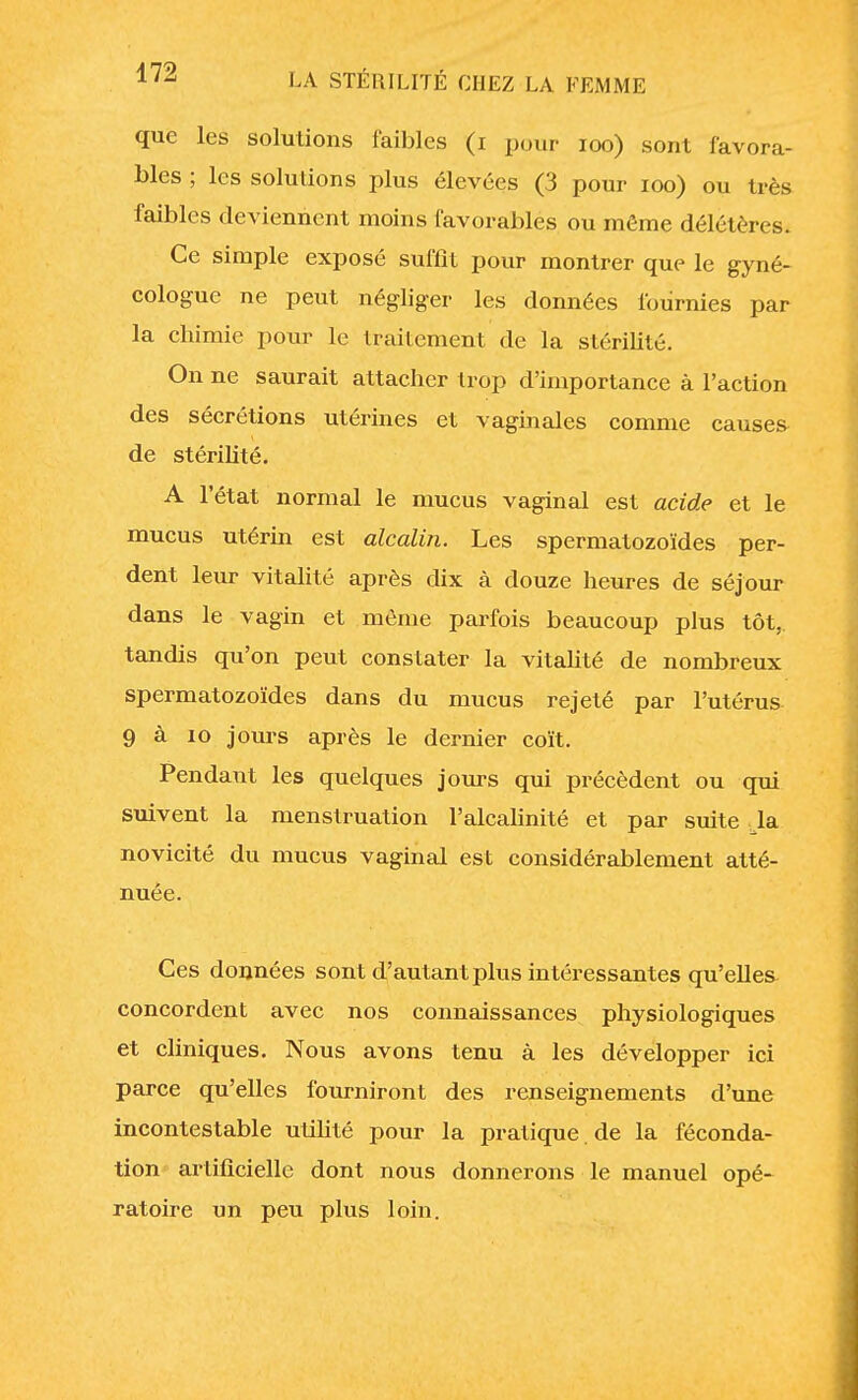 que les solutions faibles (i pour 100) sont favora- bles ; les solutions plus élevées (3 pour 100) ou très faibles deviennent moins favorables ou même délétères. Ce simple exposé suffît pour montrer que le gyné- cologue ne peut négliger les données fournies par la chimie pour le traitement de la stérilité. On ne saurait attacher trop d'importance à l'action des sécrétions utérines et vaginales comme causer de stérilité. A l'état normal le mucus vaginal est acide et le mucus utérin est alcalin. Les spermatozoïdes per- dent leur vitalité après dix à douze heures de séjour dans le vagin et môme parfois beaucoup plus tôt, tandis qu'on peut constater la vitalité de nombreux spermatozoïdes dans du mucus rejeté par l'utérus 9 à 10 jours après le dernier coït. Pendant les quelques jours qui précèdent ou qui suivent la menstruation l'alcalinité et par suite la novicité du mucus vaginal est considérablement atté- nuée. Ces données sont d'autant plus intéressantes qu'elles concordent avec nos connaissances physiologiques et cliniques. Nous avons tenu à les développer ici parce qu'elles fourniront des renseignements d'une incontestable utilité pour la pratique de la féconda- tion artificielle dont nous donnerons le manuel opé- ratoire un peu plus loin.