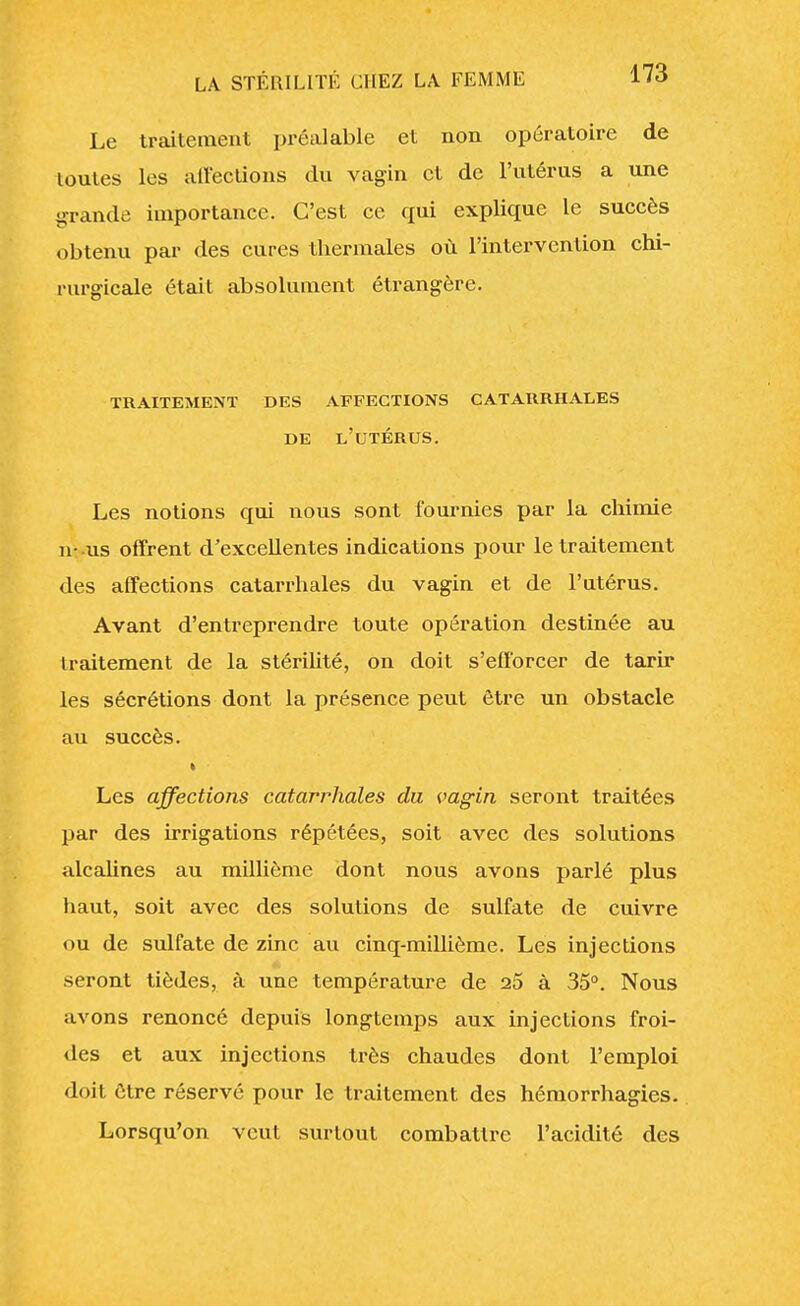 Le traitement préalable et non opératoire de toutes les affections du vagin et de l'utérus a une grande importance. C'est ce qui explique le succès obtenu par des cures thermales où l'intervention chi- rurgicale était absolument étrangère. TRAITEMENT DES AFFECTIONS CATARRHALES DE L'UTÉRUS. Les notions qui nous sont fournies par la chimie n- us offrent d'excellentes indications pour le traitement des affections catarrhales du vagin et de l'utérus. Avant d'entreprendre toute opération destinée au traitement de la stérilité, on doit s'efforcer de tarir les sécrétions dont la présence peut être un obstacle au succès. Les affections catarrhales du vagin seront traitées par des irrigations répétées, soit avec des solutions alcalines au millième dont nous avons parlé plus haut, soit avec des solutions de sulfate de cuivre ou de sulfate de zinc au cinq-millième. Les injections seront tièdes, à vme température de 25 à 35°. Nous avons renoncé depuis longtemps aux injections froi- des et aux injections très chaudes dont l'emploi doit être réservé pour le traitement des hémorrhagies. Lorsqu'on veut surtout combattre l'acidité des