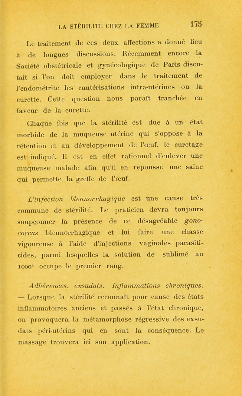 Le traitement de ces deux affections a donné lieu à de longues discussions. Récemment encore la Société obstétricale et gynécologique de Paris discu- tait si l'on doit employer dans le traitement de l'endométrite les cautérisations intra-utérines ou la curette. Cette question nous paraît tranchée en faveur de la curette. Chaque fois que la stérilité est due à un état morbide de la muqueuse utérine qui s'oppose à la rétention et au développement de l'œuf, le curetage est indiqué. Il est en effet rationnel d'enlever une muqueuse malade afin qu'il en repousse une saine qui permette la greffe de l'œuf. L'infection blennorrhagique est une cause très commune de stérilité. Le praticien devra toujours soupçonner la présence de ce désagréable gono- coccus blennorrhagique et lui faire une chasse vigoureuse à l'aide d'injections vaginales parasiti- cides, parmi lesquelles la solution de sublimé au iooo5 occupe le premier rang. Adhérences, exsudats. Inflammations chroniques. — Lorsque la stérilité reconnaît pour cause des états inflammatoires anciens et passés à l'état chronique, on provoquera la métamorphose régressive des exsu- dats péri-utérins qui en sont la conséquence. Le massage trouvera ici son application.