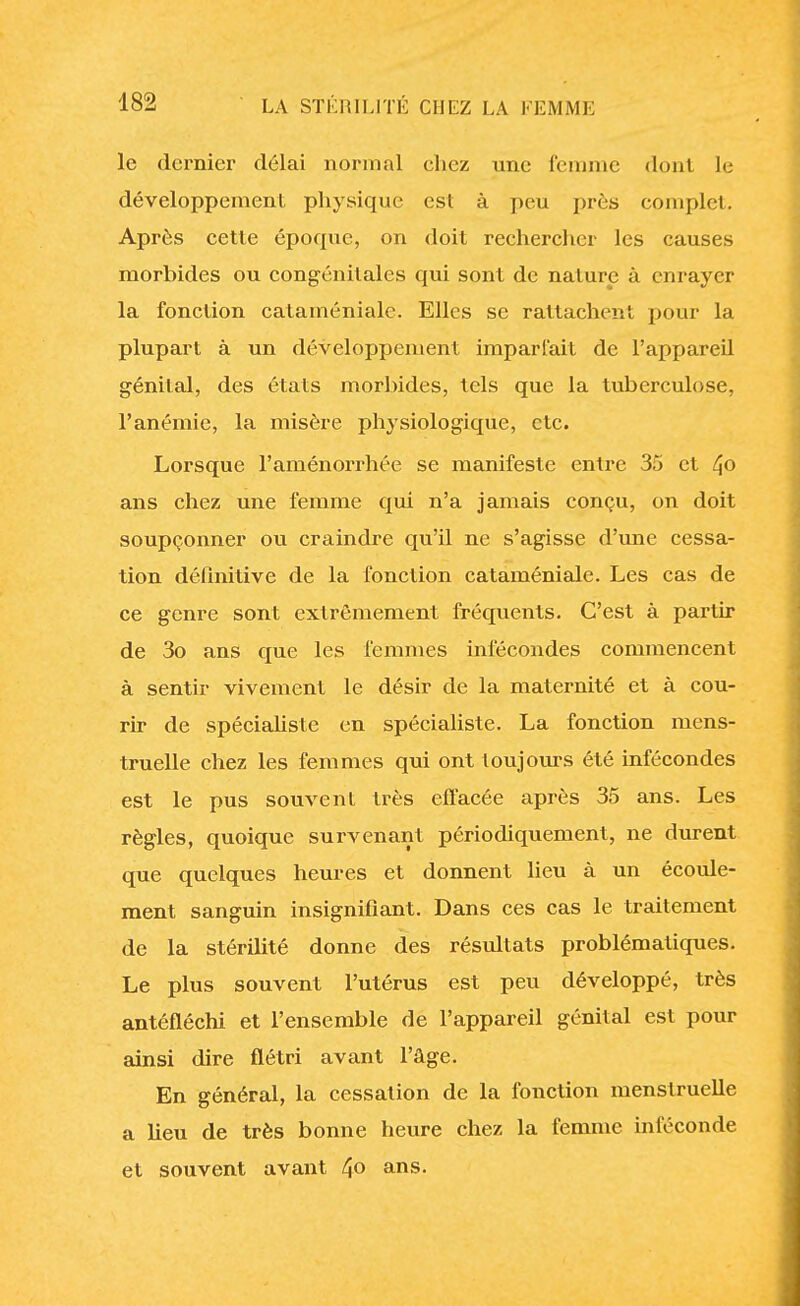 le dernier délai normal chez une femme dont le développement physique est à peu près complet. Après cette époque, on doit rechercher les causes morbides ou congénitales qui sont de nature à enrayer la fonction cataméniale. Elles se rattachent pour la plupart à un développement imparfait de l'appareil génital, des états morbides, tels que la tuberculose, l'anémie, la misère physiologique, etc. Lorsque l'aménorrhée se manifeste entre 35 et 4° ans chez une femme qui n'a jamais conçu, on doit soupçonner ou craindre qu'il ne s'agisse d'une cessa- tion définitive de la fonction cataméniale. Les cas de ce genre sont extrêmement fréquents. C'est à partir de 3o ans que les femmes infécondes commencent à sentir vivement le désir de la maternité et à cou- rir de spécialiste en spécialiste. La fonction mens- truelle chez les femmes qui ont toujours été infécondes est le pus souvent très effacée après 35 ans. Les règles, quoique survenant périodiquement, ne durent que quelques heures et donnent lieu à un écoule- ment sanguin insignifiant. Dans ces cas le traitement de la stérilité donne des résultats problématiques. Le plus souvent l'utérus est peu développé, très antéfléchi et l'ensemble de l'appareil génital est pour ainsi dire flétri avant l'âge. En général, la cessation de la fonction menstruelle a lieu de très bonne heure chez la femme inféconde et souvent avant 4° ans-