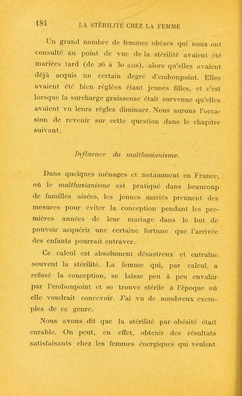 Un grand nombre de femmes obèses qui nous ont consulté au point de vue de la stérilité avaient été mariées lard (de 26 à 3o ans), alors qu'elles avaient déjà acquis un certain degré d'embonpoint. Elles avaient été bien réglées étant jeunes filles, et c'est lorsque la surcharge graisseuse était survenue qu'elles avaient vu leurs règles diminuer. Nous aurons l'occa- sion de revenir sur cette question dans le chapitre suivant. Influence du malthusianisme. Dans quelques ménages et notamment en France, où le malthusianisme est pratiqué dans beaucoup de familles aisées, les jeunes mariés prennent des mesures pour éviter la conception pendant les pre- mières années de leur mariage dans le but de pouvoir acquérir une certaine fortune que l'arrivée des enfants pourrait entraver. Ce calcul est absolument désastreux et entraîne souvent la stérilité. La femme qui, par calcul, a refusé la conception, se laisse peu à peu envahir par l'embonpoint et se trouve stérile à l'époque où elle voudrait concevoir. J'ai vu de nombreux exem- ples de ce genre. Nous avons dit que la stérilité par obésité était curable. On peut, en effet, obtenir des résultats satisfaisants chez les femmes énergiques qui veulent