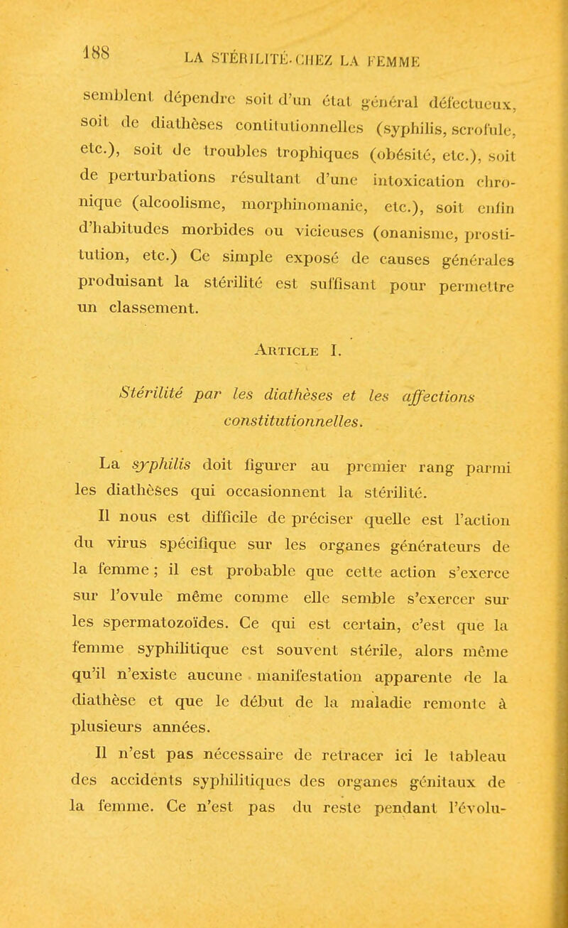 semblent dépendre soit d'un état général défectueux, soit de diathèses conliiutionnelles (syphilis, .scrofule, etc.), soit de troubles trophiques (obésité, etc.), soit de perturbations résultant d'une intoxication chro- nique (alcoolisme, morphinomanie, etc.), soit enfin d'habitudes morbides ou vicieuses (onanisme, prosti- tution, etc.) Ce simple exposé de causes générales produisant la stérilité est suffisant pour permettre un classement. Article I. Stérilité par les diathèses et les affections constitutionnelles. La syphilis doit figurer au premier rang parmi les diathèses qui occasionnent la stérilité. Il nous est difficile de préciser quelle est l'action du virus spécifique sur les organes générateurs de la femme ; il est probable que celte action s'exerce sur l'ovule même comme elle semble s'exercer sur les spermatozoïdes. Ce qui est certain, c'est que la femme syphilitique est souvent stérile, alors même qu'il n'existe aucune manifestation apparente de la diathèse et que le début de la maladie remonle à plusieurs années. Il n'est pas nécessaire de retracer ici le lableau des accidents sypliili tiques des organes génitaux de la femme. Ce n'est pas du reste pendant l'évolu-