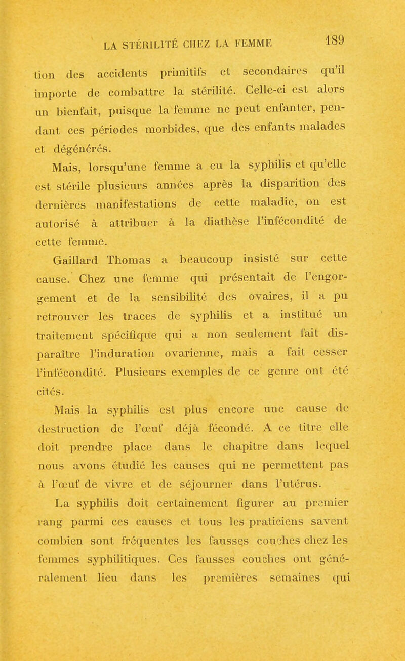 lion des accidents primitifs et secondaires qu'il importe de combattre la stérilité. Celle-ci est alors un bienfait, puisque la femme ne peut enfanter, pen- dant ces périodes morbides, que des enfants malades el dégénérés. Mais, lorsqu'une femme a eu la syphilis et qu'elle est stérile plusieurs années après la disparition des dernières manifestations de cette maladie, on est autorisé à attribuer à la diatbèse l'infécondité de celte femme. Gaillard Thomas a beaucoup insisté sur cette cause. Chez une femme qui présentait de l'engor- gement et de la sensibilité des ovaires, il a pu retrouver les traces de syphilis et a institué un traitement spécifique qui a non seulement fait dis- paraître l'induration ovarienne, mais a fait cesser l'infécondité. Plusieurs exemples de ce genre ont été cités. Mais la syphilis est plus encore une cause de destruction de l'œuf déjà fécondé. A ce titre elle doit prendre place dans le chapitre dans lequel nous avons étudié les causes qui ne permettent pas à l'œuf de vivre et de séjourner dans l'utérus. La syphilis doit certainement figurer au premier rang parmi ces causes cl tous les praticiens savent combien sont fréquentes les fausses couches chez les femmes syphilitiques. Ces fausses couches ont géné- ralement lieu dans les premières semaines qui