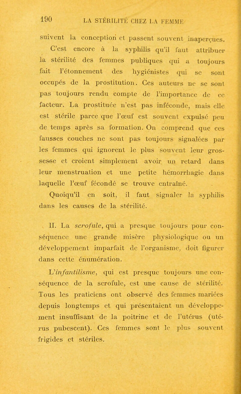 suivent la conception cl passent souvent inaperçues. C'est encore à la syphilis qu'il faut attribuer la stérilité des femmes publiques qui a toujours fait l'étonnement des hygiénistes qui se sont occupés de la prostitution. Ces auteurs ne se sont pas toujours rendu compte de l'importance de ce facteur. La prostituée n'est pas inféconde, mais elle est stérile parce que l'œuf est souvent expulsé peu de temps après sa formation. On comprend que ces fausses couches ne sont pas toujours signalées par les femmes qui ignorent le plus souvent leur gros- sesse et croient simplement avoir, un retard dans leur menstruation et une petite hémorrhagie dans laquelle l'œuf fécondé se trouve entraîné. Quoiqu'il en soit, il faut signaler la syphilis dans les causes de la stérilité. II. La scrofule, qui a presque toujours pour con- séquence une grande misère physiologique ou un développement imparfait de l'organisme, doit figurer dans cette énumération. L'infantilisme, qui est presque toujours une con- séquence de la scrofule, est une cause de stérilité. Tous les praticiens ont observé des femmes mariées depuis longtemps et qui présentaient un développe- ment insuffisant de la poitrine et de l'utérus (uté- rus pubescent). Ces femmes sont le plus souvent frigides et stériles.