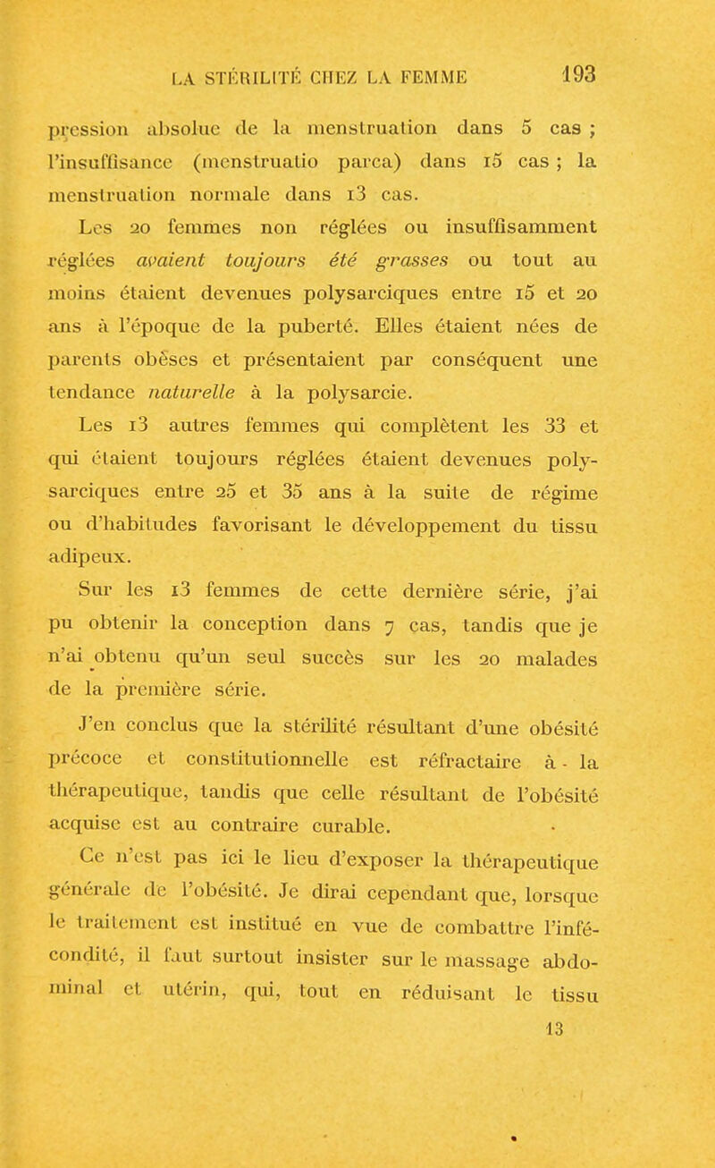 pression absolue de la menstruation dans 5 cas ; 1'insuttîsance (menstrualio parca) dans i5 cas ; la menstruation normale dans i3 cas. Les 20 femmes non réglées ou insuffisamment réglées avaient toujours été grasses ou tout au moins étaient devenues polysarciques entre i5 et 20 ans à l'époque de la puberté. Elles étaient nées de parents obèses et présentaient par conséquent une tendance naturelle à la polysarcie. Les i3 autres femmes qui complètent les 33 et qui étaient toujours réglées étaient devenues poly- sarciques entre 25 et 35 ans à la suite de régime ou d'habitudes favorisant le développement du tissu adipeux. Sur les i3 femmes de cette dernière série, j'ai pu obtenir la conception dans 7 cas, tandis que je n'ai obtenu qu'un seul succès sur les 20 malades de la première série. J'en conclus que la stérilité résultant d'une obésité précoce et constitutionnelle est réfractaire à - la thérapeutique, tandis que celle résultant de l'obésité acquise est au contraire curable. Ce n'est pas ici le lieu d'exposer la thérapeutique générale de l'obésité. Je dirai cependant que, lorsque le traitement est institué en vue de combattre l'infé- condité, il faut surtout insister sur le massage abdo- minal et utérin, qui, tout en réduisant le tissu 13