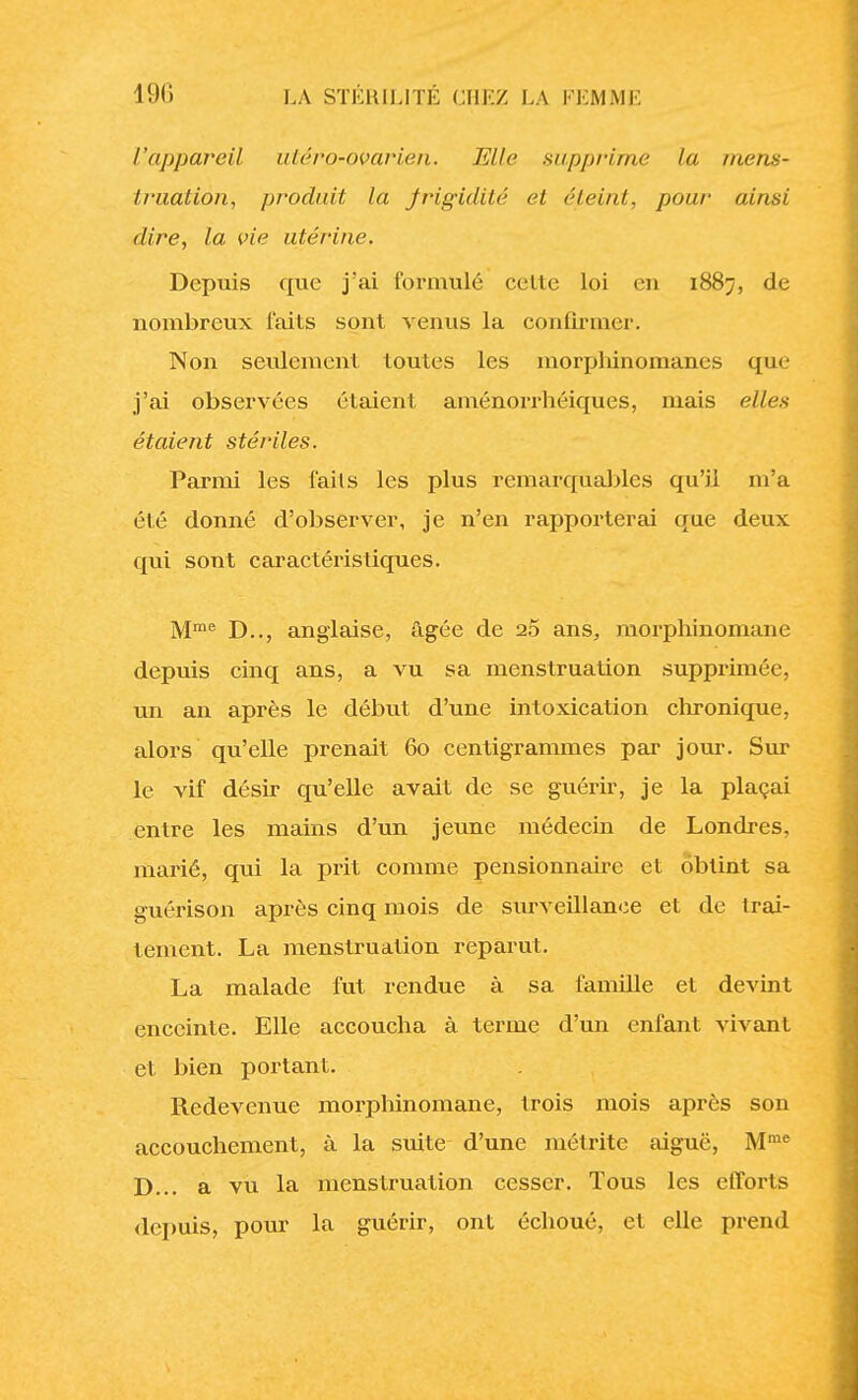 l'appareil utéro-ovarien. Elle supprime la mens- truation, produit la frigidité et éteint, pour ainsi dire, la vie utérine. Depuis que j'ai formulé celte loi eu 1887, de nombreux faits sont venus la confirmer. Non seulement toutes les morphinomanes que j'ai observées étaient aménorrhéiques, mais elles étaient stériles. Parmi les faits les plus remarquables qu'il m'a été donné d'observer, je n'en rapporterai que deux qui sont caractéristiques. Mme D.., anglaise, âgée de 2.5 ans, morphinomane depuis cinq ans, a vu sa menstruation supprimée, un an après le début d'une intoxication chronique, alors qu'elle prenait 60 centigrammes par jour. Sur le vif désir qu'elle avait de se guérir, je la plaçai entre les mains d'un jeune médecin de Londres, marié, qui la prit comme pensionnaire et obtint sa guérison après cinq mois de surveillance et de trai- tement. La menstruation reparut. La malade fut rendue à sa famille et devint enceinte. Elle accoucha à terme d'un enfant vivant et bien portant. Redevenue morphinomane, trois mois après son accouchement, à la suite d'une métrite aiguë, Mme D... a vu la menstruation cesser. Tous les efforts depuis, pour la guérir, ont échoué, et elle prend