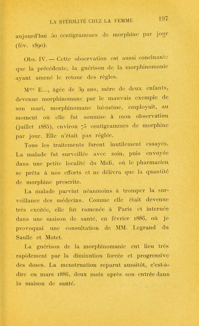 aujourd'hui 5o centigrammes de morphine par jour (fév. 1890). Obs. IV. — Cette observation est aussi concluante que la précédente, la guérison de la morphinomanie ayant amené le retour des règles. Mme E..., âgée de 39 ans, mère de deux enfants, devenue morphinomane par le mauvais exemple de son mari, morphinomane lui-même, employait, au moment où elle fut soumise à mon observation (juillet i885), environ 76 centigrammes de morphine par jour. Elle n'était pas réglée. Tous les traitements furent inutilement essayés. La malade fut surveillée avec soin, puis envoyée dans une petite localité du Midi, où le pharmacien se prêta à nos efforts et ne délivra que la quantité de morphine prescrite. La malade parvint néanmoins à tromper la sur- veillance des médecins. Comme elle était devenue très excitée, elle fut ramenée à Paris et internée dans une maison de santé, en février 1880, où je provoquai une consultation de MM. Legrand du Saulle et Motet. La guérison de la morphinomanie eut lieu très rapidement par la diminution forcée et progressive des doses. La menstruation reparut aussitôt, c'est-à- dire en mars 1886, deux mois après son entrée dans ht maison de santé.