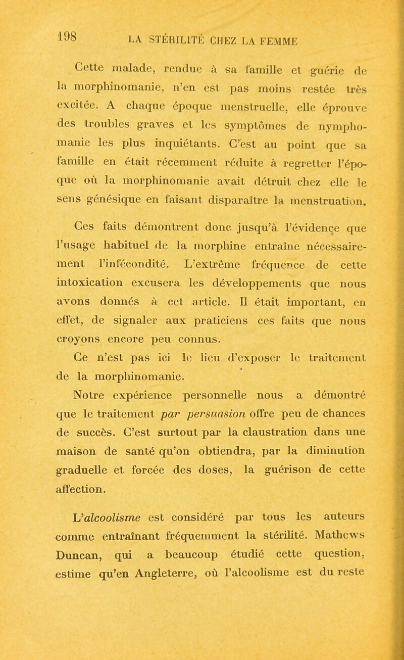 Cette malade, rendue à sa famille et guérie de la morphine-manie, n'en est pas moins restée très excitée. A chaque époque menstruelle, elle éprouve des troubles graves et les symptômes de nympho- manie les plus inquiétants. C'est au point que sa famille en était récemment réduite à regretter l'épo- que où la morphinomanie avait détruit chez elle le sens génésique en faisant disparaître la menstruation. Ces faits démontrent donc jusqu'à l'évidence que l'usage habituel de la morphine entraîne nécessaire- ment l'infécondité. L'extrême fréquence de cette intoxication excusera les développements que nous avons donnés à cet article. Il était important, en effet, de signaler aux praticiens ces faits que nous croyons encore peu connus. Ce n'est pas ici le heu d'exposer le traitement de la morphinomanie. Notre expérience personnelle nous a démontré que le traitement par persuasion offre peu de chances de succès. C'est surtout par la claustration dans une maison de santé qu'on obtiendra, par la ôUminution graduelle et forcée des doses, la guérison de cette affection. L'alcoolisme est considéré par tous les auteurs connue entraînant fréquemment la stérilité. Mathews Duncan, qui a beaucoup étudié cette question, estime qu'en Angleterre, où l'alcoolisme est du reste