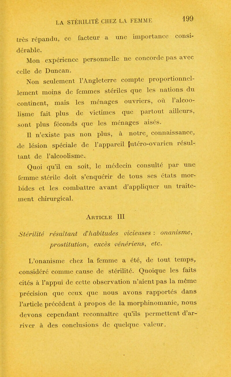 très répandu, ce facteur a une importance consi- dérable. Mon expérience personnelle ne concorde pas avec celle de Duncan. Non seulement l'Angleterre compte proportionnel- lement moins de femmes stériles que les nations du continent, mais les ménages ouvriers, où l'alcoo- lisme fait plus de victimes que partout ailleurs, sont plus féconds que les ménages aisés. U n'existe pas non plus, à notre a connaissance, de lésion spéciale de l'appareil (utéro-ovarien résul- tant de l'alcoolisme. Quoi qu'il en soit, le médecin consulté par une femme stérile doit s'enquérir de tous ses états mor- bides et les combattre avant d'appliquer un traite- ment chirurgical. Article III Stérilité résultant d'habitudes vicieuses : onanisme, prostitution, excès vénériens, etc. L'onanisme chez la femme a été, de tout temps, considéré comme cause de stérilité. Quoique les faits cités à l'appui de cette observation n'aient pas la même précision que ceux que nous avons rapportés dans l'article précédent à propos de la morphinomanie, nous devons cependant reconnaître qu'ils permettent d'ar- river à des conclusions de quelque valeur.