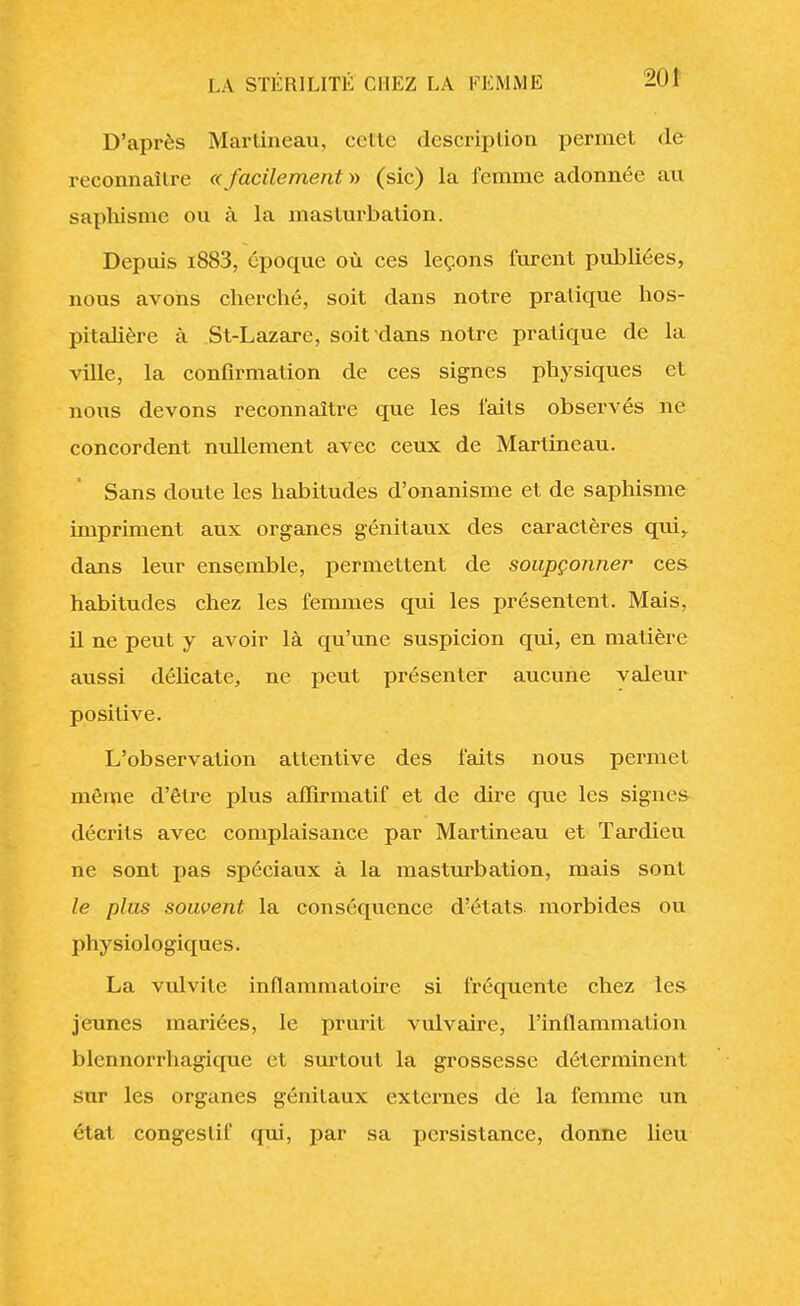 D'après Marlineau, cette description permet de reconnaître «facilement» (sic) la femme adonnée au saphisme ou à la masturbation. Depuis i883, époque où ces leçons furent publiées, nous avons cherché, soit dans notre pratique hos- pitalière à St-Lazare, soit dans notre pratique de la ville, la confirmation de ces signes physiques et nous devons reconnaître que les faits observés ne concordent nullement avec ceux de Marlineau. Sans doute les habitudes d'onanisme et de saphisme impriment aux organes génitaux des caractères qui, dans leur ensemble, permettent de soupçonner ces habitudes chez les femmes qui les présentent. Mais, il ne peut y avoir là qu'une suspicion qui, en matière aussi délicate, ne peut présenter aucune valeur positive. L'observation attentive des faits nous permet même d'être plus aflirmatif et de dire que les signes décrits avec complaisance par Martineau et Tardieu ne sont pas spéciaux à la masturbation, mais sont le plus souvent la conséquence d?états morbides ou physiologiques. La vulvite inflammatoire si fréquente chez les jeunes mariées, le prurit vulvaire, l'inflammation blennorrhagique et surtout la grossesse déterminent sur les organes génitaux externes dé la femme un état congeslif qui, par sa persistance, donne lieu