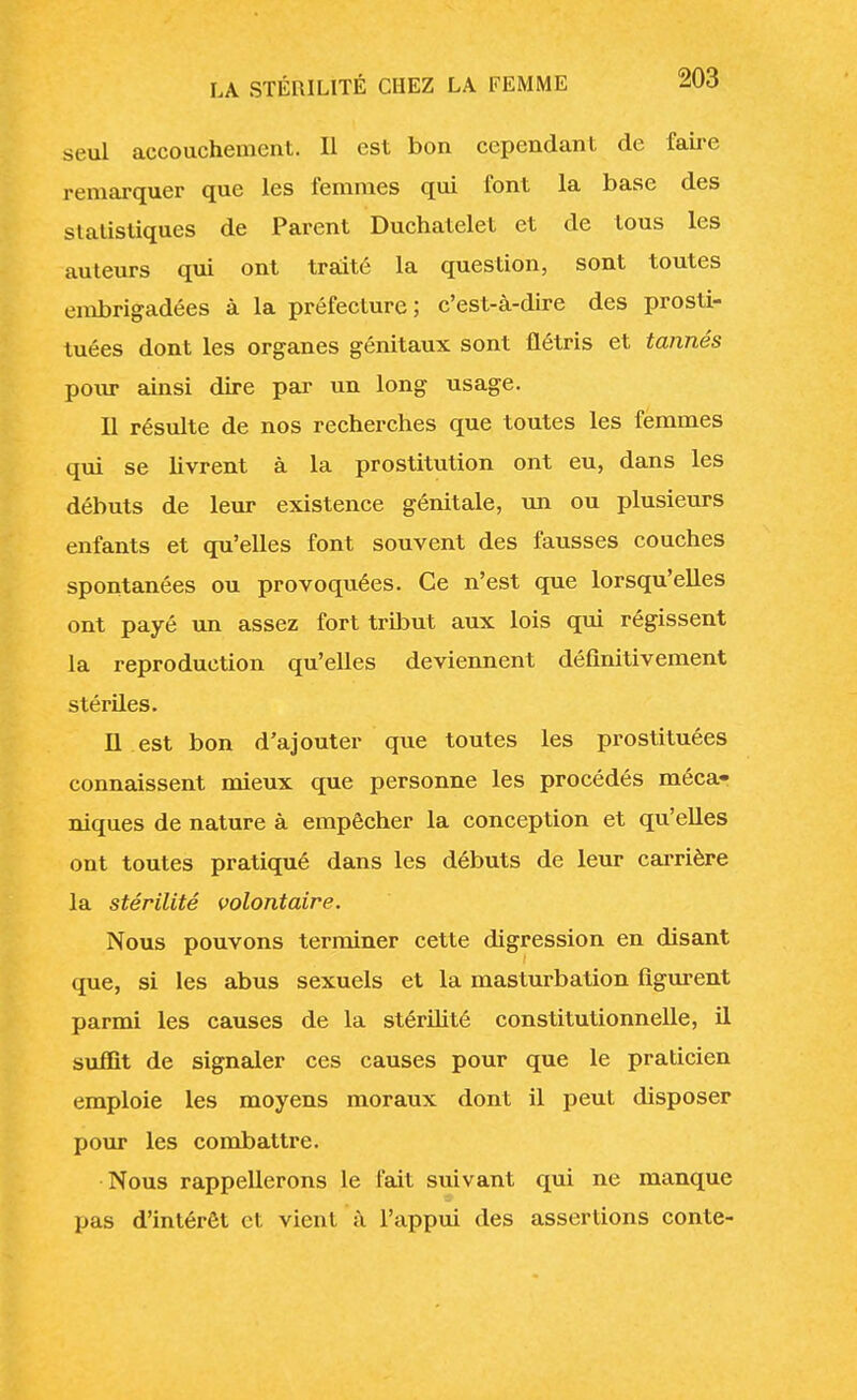 seul accouchement. Il est bon cependant de faire remarquer que les femmes qui font la base des statistiques de Parent Duchatelet et de tous les auteurs qui ont traité la question, sont toutes embrigadées à la préfecture; c'est-à-dire des prosti- tuées dont les organes génitaux sont flétris et tannés pour ainsi dire par un long usage. Il résulte de nos recherches que toutes les femmes qui se livrent à la prostitution ont eu, dans les débuts de leur existence génitale, un ou plusieurs enfants et qu'elles font souvent des fausses couches spontanées ou provoquées. Ce n'est que lorsqu'elles ont payé un assez fort tribut aux lois qui régissent la reproduction qu'elles deviennent définitivement stériles. Il est bon d'ajouter que toutes les prostituées connaissent mieux que personne les procédés méca- niques de nature à empêcher la conception et qu'elles ont toutes pratiqué dans les débuts de leur carrière la stérilité volontaire. Nous pouvons terminer cette digression en disant que, si les abus sexuels et la masturbation figurent parmi les causes de la stérilité constitutionnelle, il suffît de signaler ces causes pour que le praticien emploie les moyens moraux dont il peut disposer pour les combattre. Nous rappellerons le fait suivant qui ne manque pas d'intérêt et vient à l'appui des assertions conte-