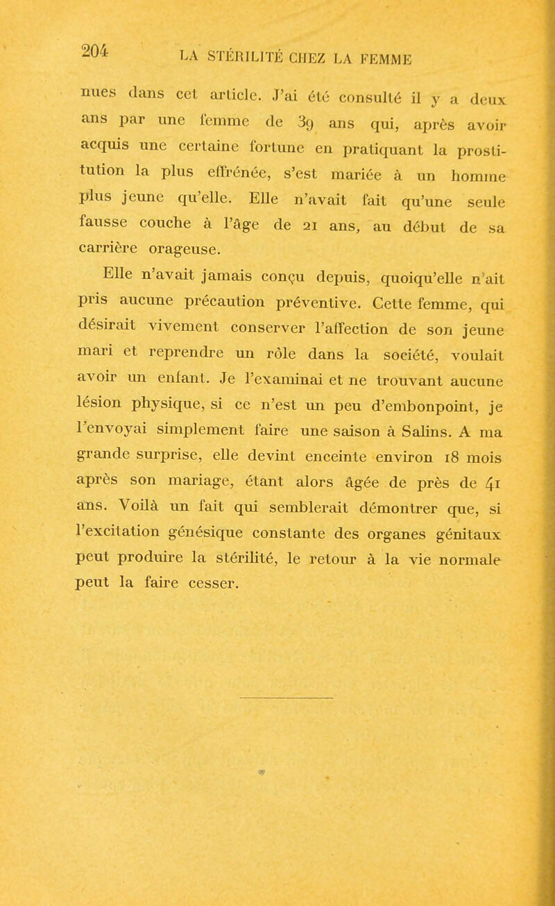 nues dans ccl article. J'ai été consul lé il y a deux ans par une femme de 3g ans qui, après avoir acquis une certaine fortune en pratiquant la prosti- tution la plus effrénée, s'est mariée à un homme plus jeune qu'elle. Elle n'avait fait qu'une seule fausse couche à l'âge de 21 ans, au début de sa carrière orageuse. Elle n'avait jamais conçu depuis, quoiqu'elle n'ait pris aucune précaution préventive. Cette femme, qui désirait vivement conserver l'affection de son jeune mari et reprendre un rôle dans la société, voulait avoir un enfant. Je l'examinai et ne trouvant aucune lésion physique, si ce n'est un peu d'embonpoint, je l'envoyai simplement faire une saison à Salins. A ma grande surprise, elle devint enceinte environ 18 mois après son mariage, étant alors âgée de près de 41 ans. Voilà un fait qui semblerait démontrer que, si l'excitation génésique constante des organes génitaux peut produire la stérilité, le retour à la vie normale peut la faire cesser.