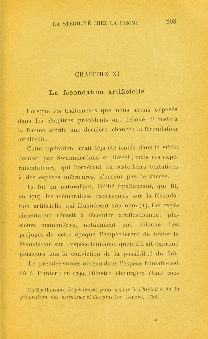 CHAPITRE XI La fécondation artificielle Lorsque les traitements que nous avons exposés dans les chapitres précédents ont échoué, il reste à la lemme stérile une dernière chance : la fécondation artificielle. Cette opération avait déjà été tentée dans le siècle dernier par Swammerdans et Rœsel ; mais ces expé- rimentateurs, qui bornèrent du reste leurs tentatives à des espèces inférieures, n'eurent pas de succès. Ce fut un naturaliste, l'abbé Spallanzani, qui fit, en 1767, les mémorables expériences sur la féconda- tion artificielle qui illustrèrent son nom (1). Cet expé- rimentateur réussit à féconder artificiellement plu- sieurs mammifères, notamment une chienne. Les préjugés de cette époque l'empêchèrent de tenter la fécondation sur l'espèce humaine, quoiqu'il ait exprimé plusieurs fois la conviction de la possibilité du fait. Le premier succès obtenu dans l'espèce humaine est dû à Hunter ; en 1799, l'illustre chirurgien étant con- (1) Spallanzani, Expériences pour servir a l'histoire de la vénération des animaux et des plantes. Genève, 1785.