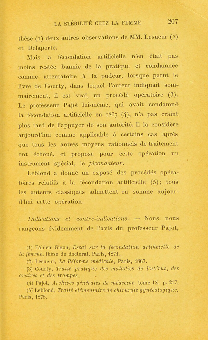 thèse (i) deux autres observations de MM. Lesueur (2) et Delaporte. Mais la fécondation artificielle n'en était pas moins restée bannie de la pratique et condamnée comme attentatoire à la pudeur, lorsque parut le livre de Courty, dans lequel l'auteur indiquait som- mairement, il est vrai, un procédé opératoire (3). Le professeur Pajot lui-même, qui avait condamné la fécondation artificielle en 1867 (4), n'a pas craint plus tard de l'appuyer de son autorité. Il la considère aujourd'hui comme applicable à certains cas après que tous les autres moyens rationnels de traitement ont échoué, et propose pour cette opération un instrument spécial, le fécondateur. Leblond a donné un exposé des procédés opéra- toires relatifs à la fécondation artificielle (5) ; tous les auteurs classiques admettent en somme aujour- d'hui cette opération. Indications et contre-indications. — Nous nous rangeons évidemment de l'avis du professeur Pajot, (1) Fabien Gigon, Essai sur la fécondation artificielle de la femme, thèse de doctorat. Paris, 1871. (2) Lesueur, La Réforme médicale, Paris, 1867. (3) Courty, Traité pratique des maladies de l'utérus, des- ovaires et des trompes. (4) Pajot, Archives générales de médecine, tome IX, p. 217. (5) 'Leblond, Traité élémentaire de chirurgie gynécologique. Paris, 1878.